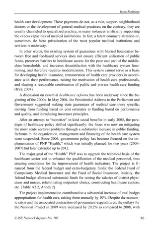Irina Sinitsina 
health care development. These payments do not, as a rule, support neighborhood 
doctors or the development of general medical practices; on the contrary, they are 
usually channeled to specialized practice, in many instances artificially supporting 
the excess capacities of medical institutions. In fact, a latent commercialization or, 
sometimes, de facto privatization of the most popular medical institutions and 
services is underway. 
In other words, the existing system of guarantees with blurred boundaries be-tween 
free and fee-based services does not ensure efficient utilization of public 
funds, preserves barriers to healthcare access for the poor and part of the middle-class 
households, and increases dissatisfaction with the healthcare system func-tioning, 
and therefore requires modernization. This system cannot serve as a basis 
for developing health insurance, remuneration of health care providers in accord-ance 
with their performance, raising the motivation of health care professionals, 
and shaping a reasonable combination of public and private health care funding 
(HSE 2008). 
A discussion on essential healthcare reforms has been underway since the be-ginning 
of the 2000s. In May 2004, the Presidential Address to the Parliament and 
Government suggested making state guarantees of medical care more specific, 
moving from funding based on cost estimates to funding based on performance 
and quality, and introducing insurance principles. 
After an attempt to “monetize” in-kind social benefits in early 2005, the para-digm 
of healthcare policy shifted significantly: the focus was now on mitigating 
the most acute sectoral problems through a substantial increase in public funding. 
Reforms in the organization, management and financing of the health care system 
were suspended. Since 2006, government policy has become focused on the im-plementation 
of PNP “Health,” which was initially planned for two years (2006- 
2007) but later extended up to 2012. 
The major goal of the “Health” PNP was to upgrade the technical basis of the 
healthcare sector and to enhance the qualification of the medical personnel, thus 
creating conditions for the improvement of health indicators. The project is fi-nanced 
from the federal budget and extra-budgetary funds: the Federal Fund of 
Compulsory Medical Insurance and the Fund of Social Insurance. Initially, the 
federal budget allocated substantial funds for raising the salaries of district physi-cians 
and nurses, rehabilitating outpatient clinics, constructing healthcare centers, 
etc. (Table A2.2, Annex 2). 
The project implementation contributed to a substantial increase of total budget 
appropriations for health care, raising them annually by 10%. Despite the econom-ic 
crisis and the associated contraction of government expenditures, the outlays for 
the National Project in 2009 were increased by 20.2% as compared to 2008, with 
CASE Network Reports No. 103 86 
 
