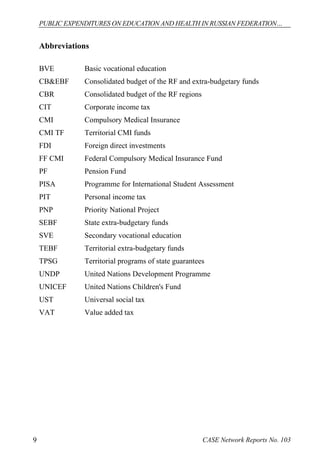 PUBLIC EXPENDITURES ON EDUCATION AND HEALTH IN RUSSIAN FEDERATION… 
Abbreviations 
BVE Basic vocational education 
CB&EBF Consolidated budget of the RF and extra-budgetary funds 
CBR Consolidated budget of the RF regions 
CIT Corporate income tax 
CMI Compulsory Medical Insurance 
CMI TF Territorial CMI funds 
FDI Foreign direct investments 
FF CMI Federal Compulsory Medical Insurance Fund 
PF Pension Fund 
PISA Programme for International Student Assessment 
PIT Personal income tax 
PNP Priority National Project 
SEBF State extra-budgetary funds 
SVE Secondary vocational education 
TEBF Territorial extra-budgetary funds 
TPSG Territorial programs of state guarantees 
UNDP United Nations Development Programme 
UNICEF United Nations Children's Fund 
UST Universal social tax 
VAT Value added tax 
9 CASE Network Reports No. 103 
 
