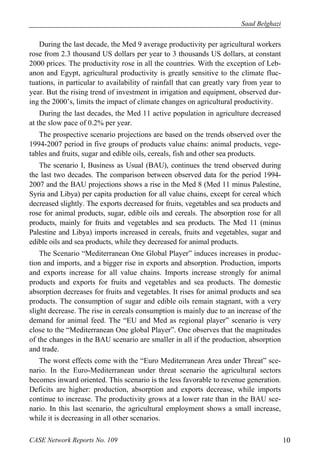 Saad Belghazi 
During the last decade, the Med 9 average productivity per agricultural workers 
rose from 2.3 thousand US dollars per year to 3 thousands US dollars, at constant 
2000 prices. The productivity rose in all the countries. With the exception of Leb-anon 
and Egypt, agricultural productivity is greatly sensitive to the climate fluc-tuations, 
in particular to availability of rainfall that can greatly vary from year to 
year. But the rising trend of investment in irrigation and equipment, observed dur-ing 
the 2000’s, limits the impact of climate changes on agricultural productivity. 
During the last decades, the Med 11 active population in agriculture decreased 
at the slow pace of 0.2% per year. 
The prospective scenario projections are based on the trends observed over the 
1994-2007 period in five groups of products value chains: animal products, vege-tables 
and fruits, sugar and edible oils, cereals, fish and other sea products. 
The scenario I, Business as Usual (BAU), continues the trend observed during 
the last two decades. The comparison between observed data for the period 1994- 
2007 and the BAU projections shows a rise in the Med 8 (Med 11 minus Palestine, 
Syria and Libya) per capita production for all value chains, except for cereal which 
decreased slightly. The exports decreased for fruits, vegetables and sea products and 
rose for animal products, sugar, edible oils and cereals. The absorption rose for all 
products, mainly for fruits and vegetables and sea products. The Med 11 (minus 
Palestine and Libya) imports increased in cereals, fruits and vegetables, sugar and 
edible oils and sea products, while they decreased for animal products. 
The Scenario “Mediterranean One Global Player” induces increases in produc-tion 
and imports, and a bigger rise in exports and absorption. Production, imports 
and exports increase for all value chains. Imports increase strongly for animal 
products and exports for fruits and vegetables and sea products. The domestic 
absorption decreases for fruits and vegetables. It rises for animal products and sea 
products. The consumption of sugar and edible oils remain stagnant, with a very 
slight decrease. The rise in cereals consumption is mainly due to an increase of the 
demand for animal feed. The “EU and Med as regional player” scenario is very 
close to the “Mediterranean One global Player”. One observes that the magnitudes 
of the changes in the BAU scenario are smaller in all if the production, absorption 
and trade. 
The worst effects come with the “Euro Mediterranean Area under Threat” sce-nario. 
In the Euro-Mediterranean under threat scenario the agricultural sectors 
becomes inward oriented. This scenario is the less favorable to revenue generation. 
Deficits are higher: production, absorption and exports decrease, while imports 
continue to increase. The productivity grows at a lower rate than in the BAU sce-nario. 
In this last scenario, the agricultural employment shows a small increase, 
while it is decreasing in all other scenarios. 
CASE Network Reports No. 109 10 
 