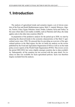 SCENARIOS FOR THE AGRICULTURAL SECTOR IN SOUTH AND EAST… 
1. Introduction 
The analysis of agricultural trends and scenarios targets a set of eleven coun-tries 
of the East and South Mediterranean region, Med 11, namely Morocco, Alge-ria, 
Tunisia, Libya, Egypt, Palestine, Israel, Jordan, Lebanon, Syria and Turkey. In 
the cases where data is not readily available, such as Palestine and Libya, the study 
applies only to the other nine countries (Med 9). 
In preparation of the predictive analysis for the period up to 2030, we start by 
analyzing the observed trends in the economic characteristics of the Med 11 agri-cultural 
sector since 1994. We proceed then by providing an overview of the agri-cultural 
policies in the Med region; for this we build our analysis on the review 
published by the Food and Agriculture Organization (FAO) as well as on the trade 
policy review reports of the World Trade Organization (WTO). This review covers 
the period 2003-2010, but varies slightly amongst countries due to data availabil-ity. 
Subsequently, all the countries are not covered with the same detail. For in-stance 
no data was available for Syria agricultural policies. Syria was therefore 
largely excluded from the analysis. 
11 CASE Network Reports No. 109 
 