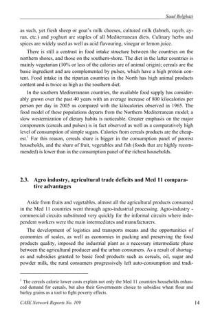 Saad Belghazi 
as such, yet fresh sheep or goat’s milk cheeses, cultured milk (labneh, rayeb, ay-ran, 
etc.) and yoghurt are staples of all Mediterranean diets. Culinary herbs and 
spices are widely used as well as acid flavouring, vinegar or lemon juice. 
There is still a contrast in food intake structure between the countries on the 
northern shores, and those on the southern-shore. The diet in the latter countries is 
mainly vegetarian (10% or less of the calories are of animal origin); cereals are the 
basic ingredient and are complemented by pulses, which have a high protein con-tent. 
Food intake in the riparian countries in the North has high animal products 
content and is twice as high as the southern diet. 
In the southern Mediterranean countries, the available food supply has consider-ably 
grown over the past 40 years with an average increase of 800 kilocalories per 
person per day in 2005 as compared with the kilocalories observed in 1965. The 
food model of these populations departs from the Northern Mediterranean model; a 
slow westernization of dietary habits is noticeable. Greater emphasis on the major 
components (cereals and pulses) is in fact observed as well as a comparatively high 
level of consumption of simple sugars. Calories from cereals products are the cheap-est. 
1 For this reason, cereals share is bigger in the consumption panel of poorest 
households, and the share of fruit, vegetables and fish (foods that are highly recom-mended) 
is lower than in the consumption panel of the richest households. 
2.3. Agro industry, agricultural trade deficits and Med 11 compara-tive 
advantages 
Aside from fruits and vegetables, almost all the agricultural products consumed 
in the Med 11 countries went through agro-industrial processing. Agro-industry - 
commercial circuits substituted very quickly for the informal circuits where inde-pendent 
workers were the main intermediates and manufacturers. 
The development of logistics and transports means and the opportunities of 
economies of scales, as well as economies in packing and preserving the food 
products quality, imposed the industrial plant as a necessary intermediate phase 
between the agricultural producer and the urban consumers. As a result of shortag-es 
and subsidies granted to basic food products such as cereals, oil, sugar and 
powder milk, the rural consumers progressively left auto-consumption and tradi- 
1 The cereals calorie lower costs explain not only the Med 11 countries households enhan-ced 
demand for cereals, but also their Governments choice to subsidise wheat flour and 
barley grains as a tool to fight poverty effects. 
CASE Network Reports No. 109 14 
 