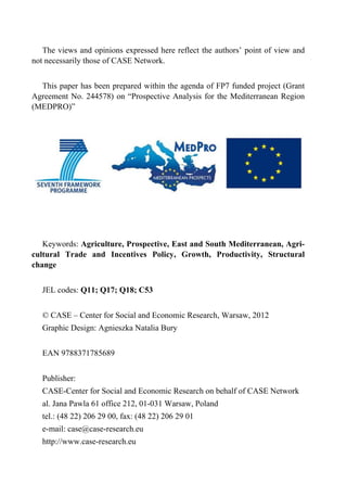 The views and opinions expressed here reflect the authors’ point of view and 
not necessarily those of CASE Network. 
This paper has been prepared within the agenda of FP7 funded project (Grant 
Agreement No. 244578) on “Prospective Analysis for the Mediterranean Region 
(MEDPRO)” 
Keywords: Agriculture, Prospective, East and South Mediterranean, Agri-cultural 
Trade and Incentives Policy, Growth, Productivity, Structural 
change 
JEL codes: Q11; Q17; Q18; C53 
© CASE – Center for Social and Economic Research, Warsaw, 2012 
Graphic Design: Agnieszka Natalia Bury 
EAN 9788371785689 
Publisher: 
CASE-Center for Social and Economic Research on behalf of CASE Network 
al. Jana Pawla 61 office 212, 01-031 Warsaw, Poland 
tel.: (48 22) 206 29 00, fax: (48 22) 206 29 01 
e-mail: case@case-research.eu 
http://www.case-research.eu 
 