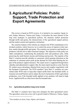 SCENARIOS FOR THE AGRICULTURAL SECTOR IN SOUTH AND EAST… 
3. Agricultural Policies: Public 
Support, Trade Protection and 
Export Agreements 
This review is based on WTO reviews. It is limited to six countries: Egypt, Is-rael, 
Jordan, Morocco, Tunisia and Turkey. It describes the main features of the 
long term strategies in agricultural policies, the domestic market protection 
through tariffs and quotas, the characteristics of the agricultural support policies 
and the market control and regulatory institutions. 
The common features of the reforms are related to the WTO commitments of in-dividual 
countries, which, however, try to control the access of imports to their mar-kets, 
mainly through tariffs and quotas. The countries use incentives and transfers to 
producers with the aim to affect structural changes. The objectives of this policy are 
rather contradictory: modernizing the production tools and producers units, while 
preserving the small farmers income and limiting rural poverty. The majority of the 
Med 11 countries provide subsidies to consumers which generate distortions as the 
reductions in consumer prices push up the demand for food while blunting the im-pact 
of the producer support measures. The export sector is supported through direct 
subsidies and administrative support. But, the main export incentives come from the 
EU market access advantages obtained from uneven and complex negotiations with 
the European Commission. The WTO members4 from Med 11 countries are com-mitted 
under WTO rules to keep their import tariffs below the bounded tariffs, to 
renounce non-tariff barriers and to reduce the level of protection of their agricultural 
production, even if the bounded tariffs applied to key products will stand at high 
levels. Applied tariffs are often lower than the bounded rates. 
3.1. Agricultural policies long term trends 
The Med 11 countries have long term strategies for their agricultural sector. 
The agriculture sector has a key role in growth model of Morocco, Turkey, Egypt, 
4 Non members are Syria, Libya, Algeria and Lebanon. 
21 CASE Network Reports No. 109 
 
