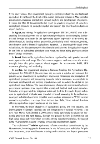 Saad Belghazi 
Syria and Tunisia. The government measures support productivity and technical 
upgrading. Even though the trend of the overall economic policies in Med includes 
privatization, increased competition in local markets and development of competi-tiveness, 
the Med 11 Governments still resort to selective protection of some key 
agricultural products on domestic market and support the prioritised products on 
export markets. 
In Egypt, the strategy for agriculture development 1997/98-2016/17 aims at in-creasing 
the annual growth rate of agricultural production, at encouraging domes-tic 
and foreign investment in the agriculture sector, especially in the newly re-claimed 
areas, to develop animal production, particularly small ruminants, poultry, 
and fisheries and to intensify agricultural research. To encourage the local crops 
valorisation, the Government provides financial assistance to the agriculture sector 
in the form of subsidized electricity and water, the latter being provided almost 
free of charge to farmers. 
In Israel, historically, agriculture has been regulated by strict production and 
water quotas for each crop. The Government supports and supervises the sector 
through, inter alia, price support, direct support for investments, R&D, SPS 
measures, planning, and marketing. 
In Jordan, the government adopted a National Strategy for Agricultural De-velopment 
for 2002-2010. Its objectives are to create a suitable environment for 
private-sector investment in agriculture; improving processing and marketing of 
agricultural products; and conserving Jordan's natural resources, to contribute to 
improved employment and income opportunities, and to reduce the deficit in the 
agricultural trade balance. The main instruments of domestic support notified were 
government services, price support (for wheat and barley), and input subsidies. 
Subsidies were provided for irrigation water and feed for livestock. Export subsi-dies 
for agricultural products were bound at zero and, according to the authorities, 
no export subsidies have been provided since Jordan's accession to WTO. Income 
earned in agriculture is exempt from income tax. Relief from natural disasters 
affecting agriculture is provided on an ad hoc basis. 
In Morocco, the main objectives of agricultural policy are food security, the 
improvement of farmers' incomes and the conservation of natural resources. The 
new Plan Maroc Vert adopted in 2008 aims to make agriculture the engine of eco-nomic 
growth in the next decade, through two pillars: the first is support for the 
high value added activities which include a strong export performance, the second 
is the “Agriculture Solidaire” oriented toward the small farmers sector. 
The evolution of Tunisian agriculture reflects a sustained commitment by the 
Government, involving public investment in the infrastructure, subsidies for pri-vate 
investment, price stabilization, training and extension, and import protection 
CASE Network Reports No. 109 22 
 