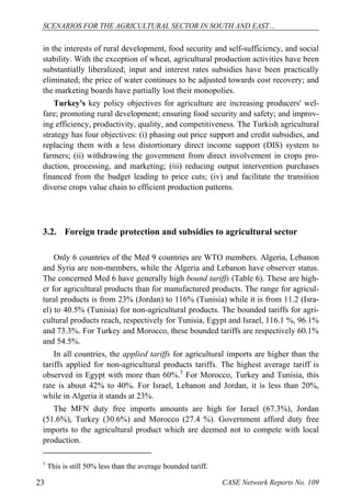 SCENARIOS FOR THE AGRICULTURAL SECTOR IN SOUTH AND EAST… 
in the interests of rural development, food security and self-sufficiency, and social 
stability. With the exception of wheat, agricultural production activities have been 
substantially liberalized; input and interest rates subsidies have been practically 
eliminated; the price of water continues to be adjusted towards cost recovery; and 
the marketing boards have partially lost their monopolies. 
Turkey's key policy objectives for agriculture are increasing producers' wel-fare; 
promoting rural development; ensuring food security and safety; and improv-ing 
efficiency, productivity, quality, and competitiveness. The Turkish agricultural 
strategy has four objectives: (i) phasing out price support and credit subsidies, and 
replacing them with a less distortionary direct income support (DIS) system to 
farmers; (ii) withdrawing the government from direct involvement in crops pro-duction, 
processing, and marketing; (iii) reducing output intervention purchases 
financed from the budget leading to price cuts; (iv) and facilitate the transition 
diverse crops value chain to efficient production patterns. 
3.2. Foreign trade protection and subsidies to agricultural sector 
Only 6 countries of the Med 9 countries are WTO members. Algeria, Lebanon 
and Syria are non-members, while the Algeria and Lebanon have observer status. 
The concerned Med 6 have generally high bound tariffs (Table 6). These are high-er 
for agricultural products than for manufactured products. The range for agricul-tural 
products is from 23% (Jordan) to 116% (Tunisia) while it is from 11.2 (Isra-el) 
to 40.5% (Tunisia) for non-agricultural products. The bounded tariffs for agri-cultural 
products reach, respectively for Tunisia, Egypt and Israel, 116.1 %, 96.1% 
and 73.3%. For Turkey and Morocco, these bounded tariffs are respectively 60.1% 
and 54.5%. 
In all countries, the applied tariffs for agricultural imports are higher than the 
tariffs applied for non-agricultural products tariffs. The highest average tariff is 
observed in Egypt with more than 60%.5 For Morocco, Turkey and Tunisia, this 
rate is about 42% to 40%. For Israel, Lebanon and Jordan, it is less than 20%, 
while in Algeria it stands at 23%. 
The MFN duty free imports amounts are high for Israel (67.3%), Jordan 
(51.6%), Turkey (30.6%) and Morocco (27.4 %). Government afford duty free 
imports to the agricultural product which are deemed not to compete with local 
production. 
5 This is still 50% less than the average bounded tariff. 
23 CASE Network Reports No. 109 
 