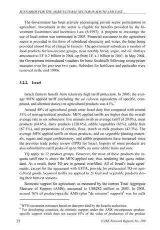 SCENARIOS FOR THE AGRICULTURAL SECTOR IN SOUTH AND EAST… 
The Government has been actively encouraging private sector participation in 
agriculture. Investment in the sector is eligible for benefits provided by the In-vestment 
Guarantees and Incentives Law (8/1997). A program to encourage the 
use of local cotton was terminated in 2003. Financial assistance to the agriculture 
sector is provided in the form of subsidized electricity and water, the latter being 
provided almost free of charge to farmers. The government subsidizes a number of 
food products for low-income groups, most notably bread, sugar, and oil. Outlays 
amounted to LE 8.2 billion in 2004, up from LE 4.1 billion in 2003. In May 2004, 
the Government reintroduced vouchers for basic foodstuffs following strong prices 
increases over the previous two years. Subsidies for fertilizers and pesticides were 
removed in the mid 1990s. 
3.2.2. Israel 
Israeli farmers benefit from relatively high tariff protection. In 2005, the aver-age 
MFN applied tariff (including the ad valorem equivalents of specific, com-pound, 
and alternate duties) on agricultural products was 41%.7 
Around 40% of agricultural goods enter Israel duty free compared with around 
51% of non-agricultural products. MFN applied tariffs are higher than the overall 
average rate in six subsectors: live animals (with an average tariff of 29.0%), meat 
products (64.6%), dairy products (120.6%), edible vegetables (63%), edible fruit 
(87.1%), and preparations of cereals, flour, starch or milk products (42.3%). The 
average MFN applied tariffs on these products, and on vegetable planting materi-als, 
sugars and sugar confectionery, and edible preparations have increased since 
the previous trade policy review (TPR) for Israel. Imports of some products are 
also submitted to tariff peaks of up to 560% on some edible fruits and nuts. 
TQ apply to 12 product groups. However, for most of these products the in-quota 
tariff rate is above the MFN applied rate, thus rendering the quota redun-dant. 
As a result, these TQ are in general overfilled. All of Israel's trade agree-ments, 
except for the agreement with EFTA, provide for preferential TQ on agri-cultural 
goods. Seasonal tariffs are applied to 21 fruit and vegetable products dur-ing 
their harvest seasons. 
Domestic support for agriculture, as measured by the current Total Aggregate 
Measure of Support (AMS), amounted to US$282 million in 2003. In 2003, 
around 76% of product-specific AMS (plus “de minimis” support)8 was for milk 
7 WTO secretariat estimates based on data provided by the Israelis authorities. 
8 For developing countries, de minimis support under the AMS encompasses product-specific 
support which does not exceed 10% of the value of production of the product 
25 CASE Network Reports No. 109 
 