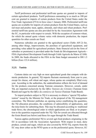 SCENARIOS FOR THE AGRICULTURAL SECTOR IN SOUTH AND EAST… 
Tariff preferences and preferential tariff-rate quotas are granted to imports of 
certain agricultural products. Tariff preferences amounting to as much as 100 per 
cent are granted to imports of certain products from the United States under the 
Free Trade Agreement (FTA) in force since 1 January 2006. Preferential tariff-rate 
quotas are available for imports of certain products from the United States, such as 
red meat and poultry meat, apples, almonds, and wheat and wheat products. Pref-erential 
tariff-rate quotas are also provided for by the Association Agreement with 
the EC, in particular with respect to cereals. With the exception of common wheat, 
for which the annual quota volume varies with domestic production, the import 
quantities for other cereals are fixed. 
Numerous subsidies are granted to the agricultural sector (Table AIV.2) for, 
among other things, improvements, the purchase of agricultural equipment, and 
providing value added for agricultural products. State financial aid (in the form of 
subsidies or premiums) is provided under the Fonds de Développement Agricole - 
FDA (Agricultural Development Fund) through Crédit Agricole du Maroc (CAM). 
In 2009, the funds allocated to the FDA in the State budget amounted to DH 1.5 
billion (Euro 133.4 million). 
3.2.5. Tunisia 
Customs duties are very high on most agricultural goods that compete with do-mestic 
production. In general, TQ imports fluctuate enormously from year to year, 
except for cheese, soft wheat and sugar, whose quotas are completely filled every 
year. According to the authorities, the underutilization reflects the level of demand 
for the products concerned among Tunisian consumers. However, cereals, under 
TQ, are imported exclusively by the Office Tunisien des Céréales (Tunisian Grain 
Board) and sugar by the Office du commerce de Tunisie (Tunisian Trade Board). 
To import products subject to TQ it is necessary to obtain a “special TQ author-ization” 
issued by the Minister for Trade, at the proposal of the TQ management 
committee. The Minister publishes an opening notice establishing the quantities, 
the TQ allocation procedure, the conditions of admissibility of applications, and 
the time-limits for submitting them. TQs may be allocated according to: traditional 
trade flows; the chronological order in which applications are filed; or in propor-tion 
to the quantities requested under the TQ. TQs for cereals are allocated through 
the Grain Board (see below) and those for sugar through the Trade Board. 
Tunisia applies preferential TQ to several agri-food products originating in the 
EU in accordance with the Association Agreement. With respect to meat, dairy 
produce, cereals and sugar, which are also covered by WTO TQ, exports from the 
EC may draw either on the WTO quota or on the preferential quota. However, EC 
27 CASE Network Reports No. 109 
 