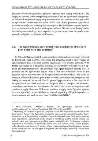 SCENARIOS FOR THE AGRICULTURAL SECTOR IN SOUTH AND EAST… 
products. Processed agricultural products imported into Turkey from the EU are 
subject to customs duties comprising an industrial and an agricultural component: 
all industrial components enjoy duty-free treatment and customs duties applicable 
to agricultural components are below MFN rates. Some processed agricultural 
products are subject to zero duty but under quota. The limited coverage of agricul-tural 
products under the preferential regime with the EU and under Turkey's other 
bilateral agreements delays their exposure to greater competition: the products are 
generally subject to preferential tariff quotas. 
3.3. The recent bilateral agricultural trade negotiations of the Euro-pean 
Union with Med countries12 
In 2007, Jordan negotiated a supplementary liberalization agreement followed 
by Egypt and Israel in 2009. For Jordan, the concerned number and volumes of 
agricultural products was small and the negotiations were quickly achieved. With 
Israel, considered as a developed country, the asymmetry principle was not ap-plied. 
The implementation of the agreement with Egypt began in January 2011. It 
provides the EU agricultural exports with a freer and immediate access to the 
Egyptian market for about 90% of the agricultural and fish products. The tariffs of 
tobaccos, wines and alcohols, pork meat, sweeties, chocolates and food pastas and 
bakery products will be halved. The EU grants Egypt exporters a free entry for all 
its agricultural and food products to European Market, excepted for tomatoes, 
cucumbers, artichokes and strawberries, for which the current arrangements will 
continue to apply. However, SPS norms continue to apply to the Egyptian agricul-tural 
and agro-food exports. Without an internal upgrading of Egyptian producers, 
these measures will work as strict Non Tariff Barriers (NTB).13 
12 ABIS, Sébastien, TAMLILTI, Fatima, “Les dynamiques agricoles euro-méditerranéennes”, 
les Notes d‘Analyse du CIHEAM, n°63, mai 2011. 
13 Depending on the type of product, compliance with SPS regulations is verified by the 
Food Control Agency, the Agriculture Quarantine Body, and the Animal Quarantine Body. 
In addition to SPS regulations, a number of agricultural goods must fulfil quality controls 
upon importation. Agricultural goods subject to mandatory quality control include live 
animals, meat, dairy products, vegetables, grains, and edible oils. Furthermore, radiation 
inspection is mandatory for foodstuffs, edible oils, live animals, seeds, animal fodders, 
milk substitutes, and tobacco. A number of raw or processed agricultural products, such as 
juices, citrus fruit, and various types of vegetable, are also subject to quality control when 
being exported. 
29 CASE Network Reports No. 109 
 