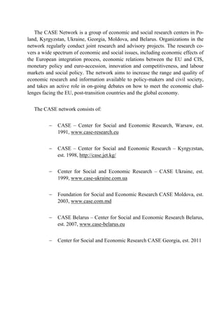 The CASE Network is a group of economic and social research centers in Po-land, 
Kyrgyzstan, Ukraine, Georgia, Moldova, and Belarus. Organizations in the 
network regularly conduct joint research and advisory projects. The research co-vers 
a wide spectrum of economic and social issues, including economic effects of 
the European integration process, economic relations between the EU and CIS, 
monetary policy and euro-accession, innovation and competitiveness, and labour 
markets and social policy. The network aims to increase the range and quality of 
economic research and information available to policy-makers and civil society, 
and takes an active role in on-going debates on how to meet the economic chal-lenges 
facing the EU, post-transition countries and the global economy. 
The CASE network consists of: 
 CASE – Center for Social and Economic Research, Warsaw, est. 
1991, www.case-research.eu 
 CASE – Center for Social and Economic Research – Kyrgyzstan, 
est. 1998, http://case.jet.kg/ 
 Center for Social and Economic Research – CASE Ukraine, est. 
1999, www.case-ukraine.com.ua 
 Foundation for Social and Economic Research CASE Moldova, est. 
2003, www.case.com.md 
 CASE Belarus – Center for Social and Economic Research Belarus, 
est. 2007, www.case-belarus.eu 
 Center for Social and Economic Research CASE Georgia, est. 2011 
 