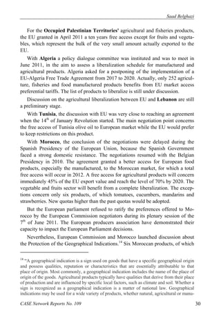 Saad Belghazi 
For the Occupied Palestinian Territories' agricultural and fisheries products, 
the EU granted in April 2011 a ten years free access except for fruits and vegeta-bles, 
which represent the bulk of the very small amount actually exported to the 
EU. 
With Algeria a policy dialogue committee was instituted and was to meet in 
June 2011, in the aim to assess a liberalization schedule for manufactured and 
agricultural products. Algeria asked for a postponing of the implementation of a 
EU-Algeria Free Trade Agreement from 2017 to 2020. Actually, only 252 agricul-ture, 
fisheries and food manufactured products benefits from EU market access 
preferential tariffs. The list of products to liberalize is still under discussion. 
Discussion on the agricultural liberalization between EU and Lebanon are still 
a preliminary stage. 
With Tunisia, the discussion with EU was very close to reaching an agreement 
when the 14th of January Revolution started. The main negotiation point concerns 
the free access of Tunisia olive oil to European market while the EU would prefer 
to keep restrictions on this product. 
With Morocco, the conclusion of the negotiations were delayed during the 
Spanish Presidency of the European Union, because the Spanish Government 
faced a strong domestic resistance. The negotiations resumed with the Belgian 
Presidency in 2010. The agreement granted a better access for European food 
products, especially the manufactured, to the Moroccan market, for which a total 
free access will occur in 2012. A free access for agricultural products will concern 
immediately 45% of the EU export value and reach the level of 70% by 2020. The 
vegetable and fruits sector will benefit from a complete liberalization. The excep-tions 
concern only six products, of which tomatoes, cucumbers, mandarins and 
strawberries. New quotas higher than the past quotas would be adopted. 
But the European parliament refused to ratify the preferences offered to Mo-rocco 
by the European Commission negotiators during its plenary session of the 
7th of June 2011. The European producers association have demonstrated their 
capacity to impact the European Parliament decisions. 
Nevertheless, European Commission and Morocco launched discussion about 
the Protection of the Geographical Indications.14 Six Moroccan products, of which 
14 “A geographical indication is a sign used on goods that have a specific geographical origin 
and possess qualities, reputation or characteristics that are essentially attributable to that 
place of origin. Most commonly, a geographical indication includes the name of the place of 
origin of the goods. Agricultural products typically have qualities that derive from their place 
of production and are influenced by specific local factors, such as climate and soil. Whether a 
sign is recognized as a geographical indication is a matter of national law. Geographical 
indications may be used for a wide variety of products, whether natural, agricultural or manu- 
CASE Network Reports No. 109 30 
 