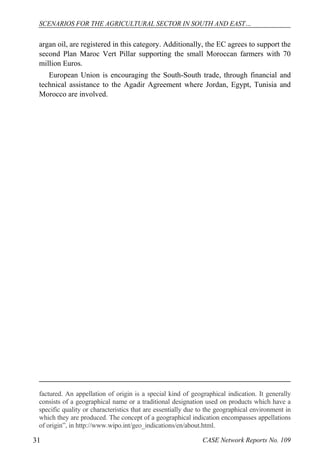 SCENARIOS FOR THE AGRICULTURAL SECTOR IN SOUTH AND EAST… 
argan oil, are registered in this category. Additionally, the EC agrees to support the 
second Plan Maroc Vert Pillar supporting the small Moroccan farmers with 70 
million Euros. 
European Union is encouraging the South-South trade, through financial and 
technical assistance to the Agadir Agreement where Jordan, Egypt, Tunisia and 
Morocco are involved. 
factured. An appellation of origin is a special kind of geographical indication. It generally 
consists of a geographical name or a traditional designation used on products which have a 
specific quality or characteristics that are essentially due to the geographical environment in 
which they are produced. The concept of a geographical indication encompasses appellations 
of origin”, in http://www.wipo.int/geo_indications/en/about.html. 
31 CASE Network Reports No. 109 
 