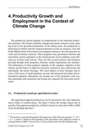 Saad Belghazi 
4. Productivity Growth and 
Employment in the Context of 
Climate Change 
The productivity growth depends on modernisation of the traditional produc-tion 
structures. The climate instability, drought and extreme climatic events, cause 
big losses in the agricultural production. In the fishing sector, the productivity is 
decreasing in relation with the extraction pressures on the sea resources. East and 
South Mediterranean Government have programs aiming to ease the pressures on 
water and on biomass resources. These programs carry governance solutions and 
innovations, mainly equipment, at the microeconomic levels enabling a more effi-cient 
use of land, water and sea. They rely also on price policies and incentives 
provided through tariff protection, domestic market organisation and subsidies. 
The performance of these programs depends on the cognitive capacities of the 
farmers and the fishers to adopt the innovative solutions to face, collectively and 
individually, the natural shortages. The social impacts of these shortages lead to 
crisis of the sector of small producers, poverty and increased rural-urban and in-ternational 
migration. Meanwhile, the average size of the production units rise, 
thus generating scale economies and freeing new capacities for innovation invest-ments. 
4.1. Productivity trends per agricultural worker 
The agricultural apparent productivity can be measured as the value added per 
active worker at constant prices. The figure 4 shows the average annual rate of 
growth of the apparent productivity of Med 9, based on series from 1990 to 2008 
in the World Bank data base.15 
15 The trend was estimated through the OLS regression of the following equation: V = bT + 
+ C + u, where V stands for the logarithm of the agricultural value added per worker at 
constant dollars of 2000, T for the time, C for the constant and u for the estimation error. 
CASE Network Reports No. 109 32 
 