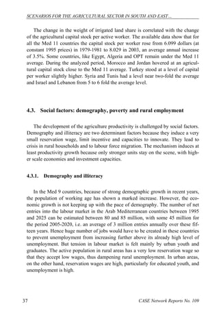 SCENARIOS FOR THE AGRICULTURAL SECTOR IN SOUTH AND EAST… 
The change in the weight of irrigated land share is correlated with the change 
of the agricultural capital stock per active worker. The available data show that for 
all the Med 11 countries the capital stock per worker rose from 6.099 dollars (at 
constant 1995 prices) in 1979-1981 to 8.029 in 2003, an average annual increase 
of 3.5%. Some countries, like Egypt, Algeria and OPT remain under the Med 11 
average. During the analyzed period, Morocco and Jordan hovered at an agricul-tural 
capital stock close to the Med 11 average. Turkey stood at a level of capital 
per worker slightly higher. Syria and Tunis had a level near two-fold the average 
and Israel and Lebanon from 5 to 6 fold the average level. 
4.3. Social factors: demography, poverty and rural employment 
The development of the agriculture productivity is challenged by social factors. 
Demography and illiteracy are two determinant factors because they induce a very 
small reservation wage, limit incentive and capacities to innovate. They lead to 
crisis in rural households and to labour force migration. The mechanism induces at 
least productivity growth because only stronger units stay on the scene, with high-er 
scale economies and investment capacities. 
4.3.1. Demography and illiteracy 
In the Med 9 countries, because of strong demographic growth in recent years, 
the population of working age has shown a marked increase. However, the eco-nomic 
growth is not keeping up with the pace of demography. The number of net 
entries into the labour market in the Arab Mediterranean countries between 1995 
and 2025 can be estimated between 80 and 85 million, with some 45 million for 
the period 2005-2020, i.e. an average of 3 million entries annually over these fif-teen 
years. Hence huge number of jobs would have to be created in these countries 
to prevent unemployment from increasing further above its already high level of 
unemployment. But tension in labour market is felt mainly by urban youth and 
graduates. The active population in rural areas has a very low reservation wage so 
that they accept low wages, thus dampening rural unemployment. In urban areas, 
on the other hand, reservation wages are high, particularly for educated youth, and 
unemployment is high. 
37 CASE Network Reports No. 109 
 