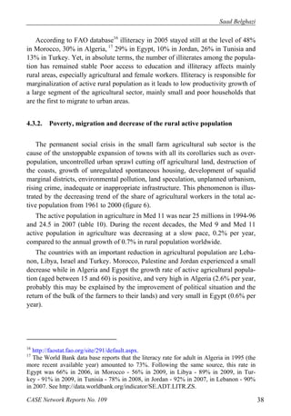 Saad Belghazi 
According to FAO database16 illiteracy in 2005 stayed still at the level of 48% 
in Morocco, 30% in Algeria, 17 29% in Egypt, 10% in Jordan, 26% in Tunisia and 
13% in Turkey. Yet, in absolute terms, the number of illiterates among the popula-tion 
has remained stable Poor access to education and illiteracy affects mainly 
rural areas, especially agricultural and female workers. Illiteracy is responsible for 
marginalization of active rural population as it leads to low productivity growth of 
a large segment of the agricultural sector, mainly small and poor households that 
are the first to migrate to urban areas. 
4.3.2. Poverty, migration and decrease of the rural active population 
The permanent social crisis in the small farm agricultural sub sector is the 
cause of the unstoppable expansion of towns with all its corollaries such as over-population, 
uncontrolled urban sprawl cutting off agricultural land, destruction of 
the coasts, growth of unregulated spontaneous housing, development of squalid 
marginal districts, environmental pollution, land speculation, unplanned urbanism, 
rising crime, inadequate or inappropriate infrastructure. This phenomenon is illus-trated 
by the decreasing trend of the share of agricultural workers in the total ac-tive 
population from 1961 to 2000 (figure 6). 
The active population in agriculture in Med 11 was near 25 millions in 1994-96 
and 24.5 in 2007 (table 10). During the recent decades, the Med 9 and Med 11 
active population in agriculture was decreasing at a slow pace, 0.2% per year, 
compared to the annual growth of 0.7% in rural population worldwide. 
The countries with an important reduction in agricultural population are Leba-non, 
Libya, Israel and Turkey. Morocco, Palestine and Jordan experienced a small 
decrease while in Algeria and Egypt the growth rate of active agricultural popula-tion 
(aged between 15 and 60) is positive, and very high in Algeria (2.6% per year, 
probably this may be explained by the improvement of political situation and the 
return of the bulk of the farmers to their lands) and very small in Egypt (0.6% per 
year). 
16 http://faostat.fao.org/site/291/default.aspx. 
17 The World Bank data base reports that the literacy rate for adult in Algeria in 1995 (the 
more recent available year) amounted to 73%. Following the same source, this rate in 
Egypt was 66% in 2006, in Morocco - 56% in 2009, in Libya - 89% in 2009, in Tur-key 
- 91% in 2009, in Tunisia - 78% in 2008, in Jordan - 92% in 2007, in Lebanon - 90% 
in 2007. See http://data.worldbank.org/indicator/SE.ADT.LITR.ZS. 
CASE Network Reports No. 109 38 
 