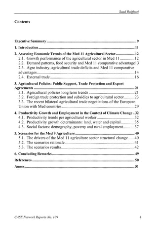 Saad Belghazi 
Contents 
Executive Summary .................................................................................................... 9 
1. Introduction ........................................................................................................... 11 
2. Assessing Economic Trends of the Med 11 Agricultural Sector ..................... 12 
2.1. Growth performance of the agricultural sector in Med 11 .............. 12 
2.2. Demand patterns, food security and Med 11 comparative advantage13 
2.3. Agro industry, agricultural trade deficits and Med 11 comparative 
advantages ................................................................................................ 14 
2.4. External trade ................................................................................... 16 
3. Agricultural Policies: Public Support, Trade Protection and Export 
Agreements ................................................................................................................ 21 
3.1. Agricultural policies long term trends ............................................. 21 
3.2. Foreign trade protection and subsidies to agricultural sector .......... 23 
3.3. The recent bilateral agricultural trade negotiations of the European 
Union with Med countries ....................................................................... 29 
4. Productivity Growth and Employment in the Context of Climate Change .. 32 
4.1. Productivity trends per agricultural worker ..................................... 32 
4.2. Productivity growth determinants: land, water and capital ............. 35 
4.3. Social factors: demography, poverty and rural employment ........... 37 
5. Scenarios for the Med 9 Agriculture .................................................................. 40 
5.1. The drivers of the Med 11 agriculture sector structural change ...... 40 
5.2. The scenarios rationale .................................................................... 41 
5.3. The scenarios results ........................................................................ 42 
6. Concluding Remarks ............................................................................................ 49 
References .................................................................................................................. 50 
Annex .......................................................................................................................... 51 
CASE Network Reports No. 109 4 
 