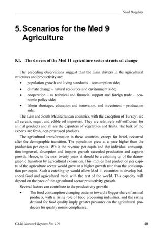 Saad Belghazi 
5. Scenarios for the Med 9 
Agriculture 
5.1. The drivers of the Med 11 agriculture sector structural change 
The preceding observations suggest that the main drivers in the agricultural 
structures and productivity are: 
 population growth and living standards – consumption side; 
 climate change – natural resources and environment side; 
 cooperation – as technical and financial support and foreign trade – eco-nomic 
policy side; 
 labour shortages, education and innovation, and investment – production 
side. 
The East and South Mediterranean countries, with the exception of Turkey, are 
all cereals, sugar, and edible oil importers. They are relatively self-sufficient for 
animal products and all are the exporters of vegetables and fruits. The bulk of the 
exports are fresh, non-processed products. 
The agricultural transformation in these countries, except for Israel, occurred 
after the demographic transition. The population grew at a pace higher than the 
production per capita. While the revenue per capita and the individual consump-tion 
improved, absorption and imports growth exceeded production and exports 
growth. Hence, in the next twenty years it should be a catching up of the demo-graphic 
transition by agricultural expansion. This implies that production per capi-ta 
of the agriculture sector would grow at a higher growth rate than the consump-tion 
per capita. Such a catching up would allow Med 11 countries to develop bal-anced 
food and agricultural trade with the rest of the world. This capacity will 
depend on the pace of the agricultural sector productivity growth. 
Several factors can contribute to the productivity growth: 
 The food consumption changing patterns toward a bigger share of animal 
products, with a rising role of food processing industries, and the rising 
demand for food quality imply greater pressures on the agricultural pro-ducers 
for quality norms compliance; 
CASE Network Reports No. 109 40 
 