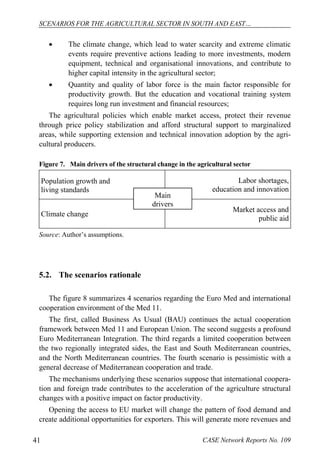 SCENARIOS FOR THE AGRICULTURAL SECTOR IN SOUTH AND EAST… 
 The climate change, which lead to water scarcity and extreme climatic 
events require preventive actions leading to more investments, modern 
equipment, technical and organisational innovations, and contribute to 
higher capital intensity in the agricultural sector; 
 Quantity and quality of labor force is the main factor responsible for 
productivity growth. But the education and vocational training system 
requires long run investment and financial resources; 
The agricultural policies which enable market access, protect their revenue 
through price policy stabilization and afford structural support to marginalized 
areas, while supporting extension and technical innovation adoption by the agri-cultural 
producers. 
Figure 7. Main drivers of the structural change in the agricultural sector 
Population growth and 
living standards 
Labor shortages, 
education and innovation 
Main 
drivers 
Climate change Market access and 
public aid 
Source: Author’s assumptions. 
5.2. The scenarios rationale 
The figure 8 summarizes 4 scenarios regarding the Euro Med and international 
cooperation environment of the Med 11. 
The first, called Business As Usual (BAU) continues the actual cooperation 
framework between Med 11 and European Union. The second suggests a profound 
Euro Mediterranean Integration. The third regards a limited cooperation between 
the two regionally integrated sides, the East and South Mediterranean countries, 
and the North Mediterranean countries. The fourth scenario is pessimistic with a 
general decrease of Mediterranean cooperation and trade. 
The mechanisms underlying these scenarios suppose that international coopera-tion 
and foreign trade contributes to the acceleration of the agriculture structural 
changes with a positive impact on factor productivity. 
Opening the access to EU market will change the pattern of food demand and 
create additional opportunities for exporters. This will generate more revenues and 
41 CASE Network Reports No. 109 
 