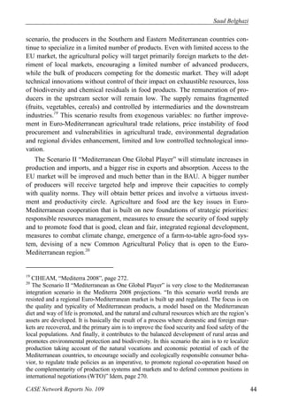 Saad Belghazi 
scenario, the producers in the Southern and Eastern Mediterranean countries con-tinue 
to specialize in a limited number of products. Even with limited access to the 
EU market, the agricultural policy will target primarily foreign markets to the det-riment 
of local markets, encouraging a limited number of advanced producers, 
while the bulk of producers competing for the domestic market. They will adopt 
technical innovations without control of their impact on exhaustible resources, loss 
of biodiversity and chemical residuals in food products. The remuneration of pro-ducers 
in the upstream sector will remain low. The supply remains fragmented 
(fruits, vegetables, cereals) and controlled by intermediaries and the downstream 
industries.19 This scenario results from exogenous variables: no further improve-ment 
in Euro-Mediterranean agricultural trade relations, price instability of food 
procurement and vulnerabilities in agricultural trade, environmental degradation 
and regional divides enhancement, limited and low controlled technological inno-vation. 
The Scenario II “Mediterranean One Global Player” will stimulate increases in 
production and imports, and a bigger rise in exports and absorption. Access to the 
EU market will be improved and much better than in the BAU. A bigger number 
of producers will receive targeted help and improve their capacities to comply 
with quality norms. They will obtain better prices and involve a virtuous invest-ment 
and productivity circle. Agriculture and food are the key issues in Euro- 
Mediterranean cooperation that is built on new foundations of strategic priorities: 
responsible resources management, measures to ensure the security of food supply 
and to promote food that is good, clean and fair, integrated regional development, 
measures to combat climate change, emergence of a farm-to-table agro-food sys-tem, 
devising of a new Common Agricultural Policy that is open to the Euro- 
Mediterranean region.20 
19 CIHEAM, “Mediterra 2008”, page 272. 
20 The Scenario II “Mediterranean as One Global Player” is very close to the Mediterranean 
integration scenario in the Mediterra 2008 projections. “In this scenario world trends are 
resisted and a regional Euro-Mediterranean market is built up and regulated. The focus is on 
the quality and typicality of Mediterranean products, a model based on the Mediterranean 
diet and way of life is promoted, and the natural and cultural resources which are the region’s 
assets are developed. It is basically the result of a process where domestic and foreign mar-kets 
are recovered, and the primary aim is to improve the food security and food safety of the 
local populations. And finally, it contributes to the balanced development of rural areas and 
promotes environmental protection and biodiversity. In this scenario the aim is to re localize 
production taking account of the natural vocations and economic potential of each of the 
Mediterranean countries, to encourage socially and ecologically responsible consumer beha-vior, 
to regulate trade policies as an imperative, to promote regional co-operation based on 
the complementarity of production systems and markets and to defend common positions in 
international negotiations (WTO)” Idem, page 270. 
CASE Network Reports No. 109 44 
 