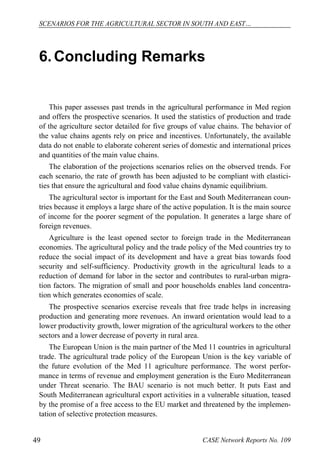 SCENARIOS FOR THE AGRICULTURAL SECTOR IN SOUTH AND EAST… 
6. Concluding Remarks 
This paper assesses past trends in the agricultural performance in Med region 
and offers the prospective scenarios. It used the statistics of production and trade 
of the agriculture sector detailed for five groups of value chains. The behavior of 
the value chains agents rely on price and incentives. Unfortunately, the available 
data do not enable to elaborate coherent series of domestic and international prices 
and quantities of the main value chains. 
The elaboration of the projections scenarios relies on the observed trends. For 
each scenario, the rate of growth has been adjusted to be compliant with elastici-ties 
that ensure the agricultural and food value chains dynamic equilibrium. 
The agricultural sector is important for the East and South Mediterranean coun-tries 
because it employs a large share of the active population. It is the main source 
of income for the poorer segment of the population. It generates a large share of 
foreign revenues. 
Agriculture is the least opened sector to foreign trade in the Mediterranean 
economies. The agricultural policy and the trade policy of the Med countries try to 
reduce the social impact of its development and have a great bias towards food 
security and self-sufficiency. Productivity growth in the agricultural leads to a 
reduction of demand for labor in the sector and contributes to rural-urban migra-tion 
factors. The migration of small and poor households enables land concentra-tion 
which generates economies of scale. 
The prospective scenarios exercise reveals that free trade helps in increasing 
production and generating more revenues. An inward orientation would lead to a 
lower productivity growth, lower migration of the agricultural workers to the other 
sectors and a lower decrease of poverty in rural area. 
The European Union is the main partner of the Med 11 countries in agricultural 
trade. The agricultural trade policy of the European Union is the key variable of 
the future evolution of the Med 11 agriculture performance. The worst perfor-mance 
in terms of revenue and employment generation is the Euro Mediterranean 
under Threat scenario. The BAU scenario is not much better. It puts East and 
South Mediterranean agricultural export activities in a vulnerable situation, teased 
by the promise of a free access to the EU market and threatened by the implemen-tation 
of selective protection measures. 
49 CASE Network Reports No. 109 
 