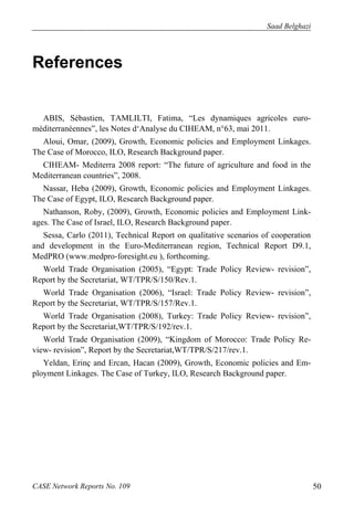 Saad Belghazi 
References 
ABIS, Sébastien, TAMLILTI, Fatima, “Les dynamiques agricoles euro-méditerranéennes”, 
les Notes d‘Analyse du CIHEAM, n°63, mai 2011. 
Aloui, Omar, (2009), Growth, Economic policies and Employment Linkages. 
The Case of Morocco, ILO, Research Background paper. 
CIHEAM- Mediterra 2008 report: “The future of agriculture and food in the 
Mediterranean countries”, 2008. 
Nassar, Heba (2009), Growth, Economic policies and Employment Linkages. 
The Case of Egypt, ILO, Research Background paper. 
Nathanson, Roby, (2009), Growth, Economic policies and Employment Link-ages. 
The Case of Israel, ILO, Research Background paper. 
Sessa, Carlo (2011), Technical Report on qualitative scenarios of cooperation 
and development in the Euro-Mediterranean region, Technical Report D9.1, 
MedPRO (www.medpro‐foresight.eu ), forthcoming. 
World Trade Organisation (2005), “Egypt: Trade Policy Review- revision”, 
Report by the Secretariat, WT/TPR/S/150/Rev.1. 
World Trade Organisation (2006), “Israel: Trade Policy Review- revision”, 
Report by the Secretariat, WT/TPR/S/157/Rev.1. 
World Trade Organisation (2008), Turkey: Trade Policy Review- revision”, 
Report by the Secretariat,WT/TPR/S/192/rev.1. 
World Trade Organisation (2009), “Kingdom of Morocco: Trade Policy Re-view- 
revision”, Report by the Secretariat,WT/TPR/S/217/rev.1. 
Yeldan, Erinç and Ercan, Hacan (2009), Growth, Economic policies and Em-ployment 
Linkages. The Case of Turkey, ILO, Research Background paper. 
CASE Network Reports No. 109 50 
 