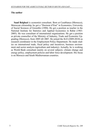 SCENARIOS FOR THE AGRICULTURAL SECTOR IN SOUTH AND EAST… 
The author 
Saad Belghazi is economist consultant. Born at Casablanca (Morocco), 
Moroccan citizenship, he got a “Doctorat d’Etat” in Economics, University 
of Social Sciences of Grenoble (1990). He got a position as teacher in the 
National Institute for Statistics and Applied Economics in Rabat (1983- 
2005). He was consultant of international organizations. He got a position 
as private counsellor of the Ministry of Industry, Trade and Economic Up-grading 
(Morocco), from 2005 till 2007. He joined the ILO (2009-2010) as 
research coordinator in the Employment Policy Department. He made stud-ies 
on international trade, fiscal policy and incentives, business environ-ment 
and sector analysis (agriculture and industry). Actually, he is working 
as World Bank consultant mainly on several subjects: climate change and 
energy policy, employment policies and labor force development. His focus 
is on Morocco and South Mediterranean countries. 
7 CASE Network Reports No. 109 
 