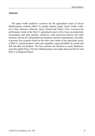 Saad Belghazi 
Abstract 
The paper builds predictive scenarios for the agricultural sector of eleven 
Mediterranean countries (Med 11), namely Algeria, Egypt, Israel, Jordan, Leba-non, 
Libya, Morocco, Palestine, Syria, Tunisia and Turkey. First, it assesses the 
performance trends of the Med 11 agricultural sector with a focus on production, 
consumption and trade patterns, incentives, trade protection policies and trade 
relations with the EU and productivity dynamics and their determinants. Secondly, 
it presents four scenarios based on the main value chains of the agriculture sector 
of Med 11: animal products, fruits and vegetables, sugar and edible oil, cereals and 
fish and other sea products. The four scenarios are: business as usual, Mediterra-nean 
One global Player, the Euro Mediterranean Area under threat and the EU and 
Med 11 as Regional Player. 
CASE Network Reports No. 109 8 
 