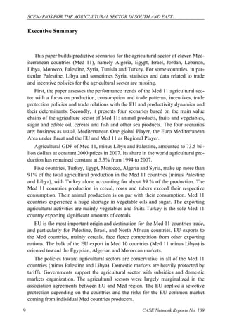 SCENARIOS FOR THE AGRICULTURAL SECTOR IN SOUTH AND EAST… 
Executive Summary 
This paper builds predictive scenarios for the agricultural sector of eleven Med-iterranean 
countries (Med 11), namely Algeria, Egypt, Israel, Jordan, Lebanon, 
Libya, Morocco, Palestine, Syria, Tunisia and Turkey. For some countries, in par-ticular 
Palestine, Libya and sometimes Syria, statistics and data related to trade 
and incentive policies for the agricultural sector are missing. 
First, the paper assesses the performance trends of the Med 11 agricultural sec-tor 
with a focus on production, consumption and trade patterns, incentives, trade 
protection policies and trade relations with the EU and productivity dynamics and 
their determinants. Secondly, it presents four scenarios based on the main value 
chains of the agriculture sector of Med 11: animal products, fruits and vegetables, 
sugar and edible oil, cereals and fish and other sea products. The four scenarios 
are: business as usual, Mediterranean One global Player, the Euro Mediterranean 
Area under threat and the EU and Med 11 as Regional Player. 
Agricultural GDP of Med 11, minus Libya and Palestine, amounted to 73.5 bil-lion 
dollars at constant 2000 prices in 2007. Its share in the world agricultural pro-duction 
has remained constant at 5.5% from 1994 to 2007. 
Five countries, Turkey, Egypt, Morocco, Algeria and Syria, make up more than 
91% of the total agricultural production in the Med 11 countries (minus Palestine 
and Libya), with Turkey alone accounting for about 39 % of the production. The 
Med 11 countries production in cereal, roots and tubers exceed their respective 
consumption. Their animal production is on par with their consumption. Med 11 
countries experience a huge shortage in vegetable oils and sugar. The exporting 
agricultural activities are mainly vegetables and fruits Turkey is the sole Med 11 
country exporting significant amounts of cereals. 
EU is the most important origin and destination for the Med 11 countries trade, 
and particularly for Palestine, Israel, and North African countries. EU exports to 
the Med countries, mainly cereals, face fierce competition from other exporting 
nations. The bulk of the EU export in Med 10 countries (Med 11 minus Libya) is 
oriented toward the Egyptian, Algerian and Moroccan markets. 
The policies toward agricultural sectors are conservative in all of the Med 11 
countries (minus Palestine and Libya). Domestic markets are heavily protected by 
tariffs. Governments support the agricultural sector with subsidies and domestic 
markets organization. The agricultural sectors were largely marginalized in the 
association agreements between EU and Med region. The EU applied a selective 
protection depending on the countries and the risks for the EU common market 
coming from individual Med countries producers. 
9 CASE Network Reports No. 109 
 