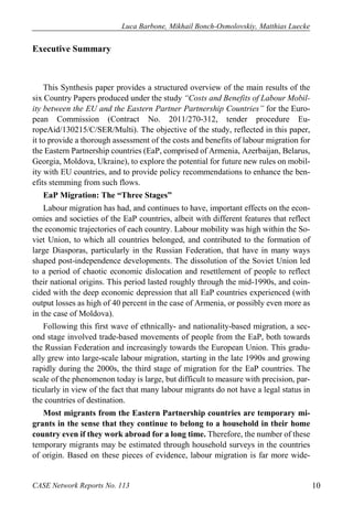 Luca Barbone, Mikhail Bonch-Osmolovskiy, Matthias Luecke 
CASE Network Reports No. 113 10 
Executive Summary 
This Synthesis paper provides a structured overview of the main results of the six Country Papers produced under the study “Costs and Benefits of Labour Mobil- ity between the EU and the Eastern Partner Partnership Countries” for the Euro- pean Commission (Contract No. 2011/270-312, tender procedure Eu- ropeAid/130215/C/SER/Multi). The objective of the study, reflected in this paper, it to provide a thorough assessment of the costs and benefits of labour migration for the Eastern Partnership countries (EaP, comprised of Armenia, Azerbaijan, Belarus, Georgia, Moldova, Ukraine), to explore the potential for future new rules on mobil- ity with EU countries, and to provide policy recommendations to enhance the ben- efits stemming from such flows. 
EaP Migration: The “Three Stages” 
Labour migration has had, and continues to have, important effects on the econ- omies and societies of the EaP countries, albeit with different features that reflect the economic trajectories of each country. Labour mobility was high within the So- viet Union, to which all countries belonged, and contributed to the formation of large Diasporas, particularly in the Russian Federation, that have in many ways shaped post-independence developments. The dissolution of the Soviet Union led to a period of chaotic economic dislocation and resettlement of people to reflect their national origins. This period lasted roughly through the mid-1990s, and coin- cided with the deep economic depression that all EaP countries experienced (with output losses as high of 40 percent in the case of Armenia, or possibly even more as in the case of Moldova). 
Following this first wave of ethnically- and nationality-based migration, a sec- ond stage involved trade-based movements of people from the EaP, both towards the Russian Federation and increasingly towards the European Union. This gradu- ally grew into large-scale labour migration, starting in the late 1990s and growing rapidly during the 2000s, the third stage of migration for the EaP countries. The scale of the phenomenon today is large, but difficult to measure with precision, par- ticularly in view of the fact that many labour migrants do not have a legal status in the countries of destination. 
Most migrants from the Eastern Partnership countries are temporary mi- grants in the sense that they continue to belong to a household in their home country even if they work abroad for a long time. Therefore, the number of these temporary migrants may be estimated through household surveys in the countries of origin. Based on these pieces of evidence, labour migration is far more wide-  