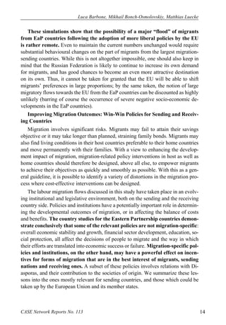 Luca Barbone, Mikhail Bonch-Osmolovskiy, Matthias Luecke 
CASE Network Reports No. 113 14 
These simulations show that the possibility of a major “flood” of migrants from EaP countries following the adoption of more liberal policies by the EU is rather remote. Even to maintain the current numbers unchanged would require substantial behavioural changes on the part of migrants from the largest migration- sending countries. While this is not altogether impossible, one should also keep in mind that the Russian Federation is likely to continue to increase its own demand for migrants, and has good chances to become an even more attractive destination on its own. Thus, it cannot be taken for granted that the EU will be able to shift migrants’ preferences in large proportions; by the same token, the notion of large migratory flows towards the EU from the EaP countries can be discounted as highly unlikely (barring of course the occurrence of severe negative socio-economic de- velopments in the EaP countries). 
Improving Migration Outcomes: Win-Win Policies for Sending and Receiv- ing Countries 
Migration involves significant risks. Migrants may fail to attain their savings objective or it may take longer than planned, straining family bonds. Migrants may also find living conditions in their host countries preferable to their home countries and move permanently with their families. With a view to enhancing the develop- ment impact of migration, migration-related policy interventions in host as well as home countries should therefore be designed, above all else, to empower migrants to achieve their objectives as quickly and smoothly as possible. With this as a gen- eral guideline, it is possible to identify a variety of distortions in the migration pro- cess where cost-effective interventions can be designed. 
The labour migration flows discussed in this study have taken place in an evolv- ing institutional and legislative environment, both on the sending and the receiving country side. Policies and institutions have a potentially important role in determin- ing the developmental outcomes of migration, or in affecting the balance of costs and benefits. The country studies for the Eastern Partnership countries demon- strate conclusively that some of the relevant policies are not migration-specific: overall economic stability and growth, financial sector development, education, so- cial protection, all affect the decisions of people to migrate and the way in which their efforts are translated into economic success or failure. Migration-specific pol- icies and institutions, on the other hand, may have a powerful effect on incen- tives for forms of migration that are in the best interest of migrants, sending nations and receiving ones. A subset of these policies involves relations with Di- asporas, and their contribution to the societies of origin. We summarize these les- sons into the ones mostly relevant for sending countries, and those which could be taken up by the European Union and its member states.  