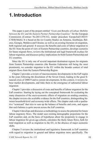 Luca Barbone, Mikhail Bonch-Osmolovskiy, Matthias Luecke 
CASE Network Reports No. 113 18 
1. Introduction 
This paper is part of the project entitled “Costs and Benefits of Labour Mobility between the EU and the Eastern Partner Partnership Countries” for the European Commission (Contract No.2011/270-312, tender procedure EuropeAid/130215/ C/SER/Multi). It is based on the six Country Studies on Armenia, Azerbaijan, Bel- arus, Georgia, Moldova and Ukraine, as well as on existing literature on migration, both regional and general. It assesses the benefits and costs of labour migration to the EU from the point of view of Eastern Partnership countries, develops scenarios for future migrant flows, reviews the institutional and legal framework in place for labour migration, and discusses policy implications for both Eastern Partnership and EU countries. 
Since the EU is only one of several important destination regions for migrants from Eastern Partnership countries (the Russian Federation still being the most prominent), we consider migration to the EU within the broader context of total migrant flows from the Eastern Partnership Region. 
Chapter 2 provides a review of macroeconomic developments in the EaP region in the years following the dissolution of the Soviet Union, leading to the great fi- nancial crisis of 2008-9 and to current developments. In this context, it reviews la- bour market developments, and links them to the emergence of substantial labour migration 
Chapter 3 provides a discussion of costs and benefits of labour migration for the EaP countries. Starting by laying out the conceptual framework for evaluating the many dimension of the socio-economic effects of migration on sending countries, the chapter reviews the available evidence for the EaP countries, distinguishing be- tween household-level and economy-wide effects. The chapter ends with a qualita- tive “scorecard” that tries to sum up the balance of benefits and costs, and argues that such balance is quite uneven across the EaP countries. 
Chapter 4 develops and discusses a methodology to assess the potential for future labour migratory flows. The model uses existing demographic projections for the EaP countries and, on the basis of hypotheses about the propensity to engage in labour migration for given age cohorts, calculates the likely future flows, both for total migration as well as migration to the EU, in the absence of major economic shifts. 
Chapter 5 reviews the institutional and legislative framework in EaP countries with regard to migration in general and labour migration more specifically. The  