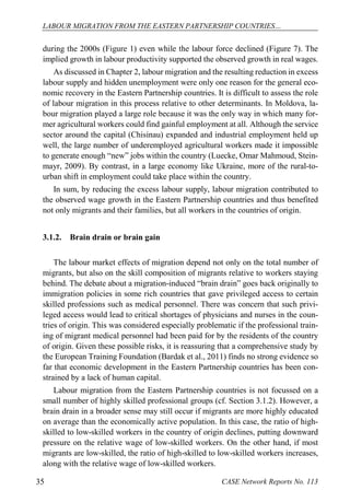LABOUR MIGRATION FROM THE EASTERN PARTNERSHIP COUNTRIES… 
CASE 35 Network Reports No. 113 
during the 2000s (Figure 1) even while the labour force declined (Figure 7). The implied growth in labour productivity supported the observed growth in real wages. 
As discussed in Chapter 2, labour migration and the resulting reduction in excess labour supply and hidden unemployment were only one reason for the general eco- nomic recovery in the Eastern Partnership countries. It is difficult to assess the role of labour migration in this process relative to other determinants. In Moldova, la- bour migration played a large role because it was the only way in which many for- mer agricultural workers could find gainful employment at all. Although the service sector around the capital (Chisinau) expanded and industrial employment held up well, the large number of underemployed agricultural workers made it impossible to generate enough “new” jobs within the country (Luecke, Omar Mahmoud, Stein- mayr, 2009). By contrast, in a large economy like Ukraine, more of the rural-to- urban shift in employment could take place within the country. 
In sum, by reducing the excess labour supply, labour migration contributed to the observed wage growth in the Eastern Partnership countries and thus benefited not only migrants and their families, but all workers in the countries of origin. 
3.1.2. Brain drain or brain gain 
The labour market effects of migration depend not only on the total number of migrants, but also on the skill composition of migrants relative to workers staying behind. The debate about a migration-induced “brain drain” goes back originally to immigration policies in some rich countries that gave privileged access to certain skilled professions such as medical personnel. There was concern that such privi- leged access would lead to critical shortages of physicians and nurses in the coun- tries of origin. This was considered especially problematic if the professional train- ing of migrant medical personnel had been paid for by the residents of the country of origin. Given these possible risks, it is reassuring that a comprehensive study by the European Training Foundation (Bardak et al., 2011) finds no strong evidence so far that economic development in the Eastern Partnership countries has been con- strained by a lack of human capital. 
Labour migration from the Eastern Partnership countries is not focussed on a small number of highly skilled professional groups (cf. Section 3.1.2). However, a brain drain in a broader sense may still occur if migrants are more highly educated on average than the economically active population. In this case, the ratio of high- skilled to low-skilled workers in the country of origin declines, putting downward pressure on the relative wage of low-skilled workers. On the other hand, if most migrants are low-skilled, the ratio of high-skilled to low-skilled workers increases, along with the relative wage of low-skilled workers.  