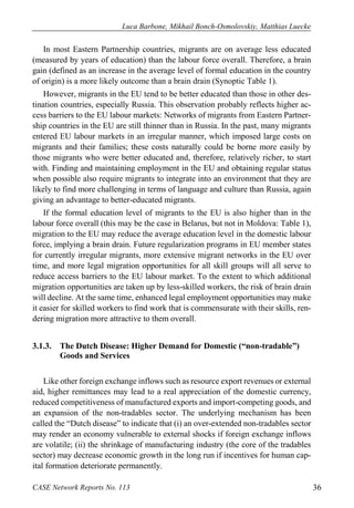 Luca Barbone, Mikhail Bonch-Osmolovskiy, Matthias Luecke 
CASE Network Reports No. 113 36 
In most Eastern Partnership countries, migrants are on average less educated (measured by years of education) than the labour force overall. Therefore, a brain gain (defined as an increase in the average level of formal education in the country of origin) is a more likely outcome than a brain drain (Synoptic Table 1). 
However, migrants in the EU tend to be better educated than those in other des- tination countries, especially Russia. This observation probably reflects higher ac- cess barriers to the EU labour markets: Networks of migrants from Eastern Partner- ship countries in the EU are still thinner than in Russia. In the past, many migrants entered EU labour markets in an irregular manner, which imposed large costs on migrants and their families; these costs naturally could be borne more easily by those migrants who were better educated and, therefore, relatively richer, to start with. Finding and maintaining employment in the EU and obtaining regular status when possible also require migrants to integrate into an environment that they are likely to find more challenging in terms of language and culture than Russia, again giving an advantage to better-educated migrants. 
If the formal education level of migrants to the EU is also higher than in the labour force overall (this may be the case in Belarus, but not in Moldova: Table 1), migration to the EU may reduce the average education level in the domestic labour force, implying a brain drain. Future regularization programs in EU member states for currently irregular migrants, more extensive migrant networks in the EU over time, and more legal migration opportunities for all skill groups will all serve to reduce access barriers to the EU labour market. To the extent to which additional migration opportunities are taken up by less-skilled workers, the risk of brain drain will decline. At the same time, enhanced legal employment opportunities may make it easier for skilled workers to find work that is commensurate with their skills, ren- dering migration more attractive to them overall. 
3.1.3. The Dutch Disease: Higher Demand for Domestic (“non-tradable”) Goods and Services 
Like other foreign exchange inflows such as resource export revenues or external aid, higher remittances may lead to a real appreciation of the domestic currency, reduced competitiveness of manufactured exports and import-competing goods, and an expansion of the non-tradables sector. The underlying mechanism has been called the “Dutch disease” to indicate that (i) an over-extended non-tradables sector may render an economy vulnerable to external shocks if foreign exchange inflows are volatile; (ii) the shrinkage of manufacturing industry (the core of the tradables sector) may decrease economic growth in the long run if incentives for human cap- ital formation deteriorate permanently.  