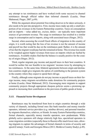 Luca Barbone, Mikhail Bonch-Osmolovskiy, Matthias Luecke 
CASE Network Reports No. 113 40 
any attempt to tax remittances and have worked (with some success) to channel remittances through official rather than informal channels (Luecke, Omar Mahmoud, Pinger, 2007, p.49). 
While the argument about potential free-riding deserves to be taken seriously, it also needs to be put into perspective. First, income taxes make up only a small pro- portion of tax revenues in the Eastern Partnership countries. Taxes on consumption and on imports – value added tax, excises, duties – are typically more important sources of government revenue. The surge in remittances has resulted in a similar surge in consumption and in imports, along with associated taxes (Singer, 2012). 
Second, when assessing the overall fiscal effects of migration in the country of origin, it is worth noting that the loss of tax revenue is not the amount of income and payroll tax that would be due on the remittances paid. Rather, it is the amount of tax that the migrant would pay had she remained at home. This revenue loss needs to be weighed against higher revenues from taxes on imports which are fuelled by remittances. Available studies find that the balance is usually positive for the coun- try of origin (Singer, 2012). 
Third, regular migrants pay income and payroll taxes in their host countries. It would be neither fair nor feasible to tax migrants’ incomes twice by attempting to tax remittances. At the same time, bilateral agreements between origin and destina- tion countries might give migrants the option of contributing to the pension system in the country where they expect to spend their old age. 
Finally, although some migrants do not pay income or payroll taxes on their for- eign income, many migrants nevertheless make donations for community projects at home (Luecke, Omar Mahmoud, 2012). Encouraging more migrants to support community projects through appropriate diaspora policies seems a promising ap- proach to increasing their contribution to the provision of public goods at home. 
3.1.5. Financial Sector Development 
Remittances may be transferred from host to origin countries through a wide variety of channels, including formal ones like bank transfers and money transfer operators, informal service providers (e.g. minibus drivers), and personal transfers by migrants themselves, relatives, or friends. In many Eastern Partnership countries, formal channels, especially money transfer operators, now predominate. While globally active operators still charge relatively high fees, specialized operators in some migration corridors (especially those to Russia) offer much lower rates, allow- ing migrants to capture the advantages of formal channels in terms of security and speed (Cantarji, Vasile and Georgeta Mincu (2013, Moldova Country Study), p.49).  
