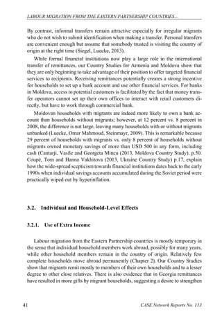 LABOUR MIGRATION FROM THE EASTERN PARTNERSHIP COUNTRIES… 
CASE 41 Network Reports No. 113 
By contrast, informal transfers remain attractive especially for irregular migrants who do not wish to submit identification when making a transfer. Personal transfers are convenient enough but assume that somebody trusted is visiting the country of origin at the right time (Siegel, Luecke, 2013). 
While formal financial institutions now play a large role in the international transfer of remittances, our Country Studies for Armenia and Moldova show that they are only beginning to take advantage of their position to offer targeted financial services to recipients. Receiving remittances potentially creates a strong incentive for households to set up a bank account and use other financial services. For banks in Moldova, access to potential customers is facilitated by the fact that money trans- fer operators cannot set up their own offices to interact with retail customers di- rectly, but have to work through commercial bank. 
Moldovan households with migrants are indeed more likely to own a bank ac- count than households without migrants; however, at 12 percent vs. 8 percent in 2008, the difference is not large, leaving many households with or without migrants unbanked (Luecke, Omar Mahmoud, Steinmayr, 2009). This is remarkable because 29 percent of households with migrants vs. only 8 percent of households without migrants owned monetary savings of more than USD 500 in any form, including cash (Cantarji, Vasile and Georgeta Mincu (2013, Moldova Country Study), p.50. Coupé, Tom and Hanna Vakhitova (2013, Ukraine Country Study) p.17, explain how the wide-spread scepticism towards financial institutions dates back to the early 1990s when individual savings accounts accumulated during the Soviet period were practically wiped out by hyperinflation. 
3.2. Individual and Household-Level Effects 
3.2.1. Use of Extra Income 
Labour migration from the Eastern Partnership countries is mostly temporary in the sense that individual household members work abroad, possibly for many years, while other household members remain in the country of origin. Relatively few complete households move abroad permanently (Chapter 2). Our Country Studies show that migrants remit mostly to members of their own households and to a lesser degree to other close relatives. There is also evidence that in Georgia remittances have resulted in more gifts by migrant households, suggesting a desire to strengthen  