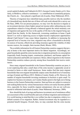 Luca Barbone, Mikhail Bonch-Osmolovskiy, Matthias Luecke 
CASE Network Reports No. 113 42 
social capital (Labadze and Tukhashvili (2013, Georgia Country Study), p.41). Sim- ilarly, in Moldova, collective remittances – i.e. contributions to community projects, the Church, etc. – have played a significant role (Luecke, Omar Mahmoud, 2012). 
Theories of migration have identified many possible motives why the members of a household may decide that one of them will seek work abroad (for a survey see De Haas, 2008). For our present purposes, we may view the decision to migrate as an investment decision where higher annual net income (after subtracting any extra expenditures related to living abroad) is balanced against the initial monetary cost of migration and against the loss in the quality of life due to the migrant being sep- arated from her family. In this framework, worsening conditions at home (“push factors”) as well as improving access to higher-income employment opportunities abroad (“pull factors”) may cause labour migration. In addition to increasing the expected level of income over time, migration may allow a household to diversify its sources of income, effectively providing insurance against the volatility of other income sources, for example, farm income (Stark, Bloom, 1985). 
The available information for all Eastern Partnership countries suggests that pov- erty at home is the most important motive for labour migration. Accordingly, mi- grant households spend the extra income due to migration primarily on consumption (especially food), housing (repair, construction, purchase), and human capital for- mation (education and health care expenses). Hence, labour migration in the Eastern Partnership countries reduces poverty among those households that receive remit- tances. 
Since many migrant households in the Eastern Partnership countries are poor, it is not surprising that only a small share of the extra income is apparently saved or invested in farms or other small businesses. Some studies find that more migrant households than non-migrant households surpass some threshold level of monetary savings (Cantarji and Mincu (2013, Moldova Country Study), p.50). However, the number of migrant households investing remittances in business is quite small. To explain low business investment, our Country Studies point to the high cost of doing business in the Eastern Partnership countries. Start-up firms are subject to extensive rent-seeking behaviour by various bureaucracies whose cost easily becomes prohib- itive, especially for those would-be migrant entrepreneurs who are not well-con- nected to influential individuals (Luecke, Omar Mahmoud, Steinmayr, 2009). 
How should the lack of savings and business investment out of remittances affect our assessment of the overall benefits and costs of labour migration and remittances? It is worth bearing in mind that this is no welfare loss due to migration, relative to a default scenario of no migration. Rather, limited investment may be regarded as a potential benefit foregone. Overall, then, we may conclude that the extra income  