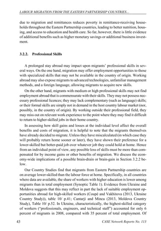 LABOUR MIGRATION FROM THE EASTERN PARTNERSHIP COUNTRIES… 
CASE 43 Network Reports No. 113 
due to migration and remittances reduces poverty in remittance-receiving house- holds throughout the Eastern Partnership countries, leading to better nutrition, hous- ing, and access to education and health care. So far, however, there is little evidence of additional benefits such as higher monetary savings or additional business invest- ment. 
3.2.2. Professional Skills 
A prolonged stay abroad may impact upon migrants’ professional skills in sev- eral ways. On the one hand, migration may offer employment opportunities to those with specialized skills that may not be available in the country of origin. Working abroad may also expose migrants to advanced technologies, unfamiliar management methods, and a foreign language, allowing migrants to acquire new skills. 
On the other hand, migrants with medium or high professional skills may not find employment abroad that is commensurate with their skills. They may not possess nec- essary professional licences; they may lack complementary (such as language) skills; or their formal skills are simply not in demand in the host country labour market (nor, possibly, in the country of origin). By working outside their professional field, they may miss out on relevant work experience to the point where they may find it difficult to return to higher-skilled jobs in their home country. 
In assessing how skill gains and losses at the individual level affect the overall benefits and costs of migration, it is helpful to note that the migrants themselves have already decided to migrate. Unless they have miscalculated (in which case they will probably return home sooner or later), they have shown their preference for a lower-skilled but better-paid job over whatever job they could hold at home. Hence from an individual point of view, any possible loss of skills must be more than com- pensated for by income gains or other benefits of migration. We discuss the econ- omy-wide implications of a possible brain-drain or brain-gain in Section 3.2.2 be- low. 
Our Country Studies find that migrants from Eastern Partnership countries are on average lower-skilled than the labour force at home. Specifically, in all countries where data are available, the share of workers with higher education is lower among migrants than in total employment (Synoptic Table 1). Evidence from Ukraine and Moldova suggests that this may reflect in part the lack of suitable employment op- portunities abroad for high-skilled workers (Coupé and Vakhitova (2013, Ukraine Country Study)), table 10/ p.41; Cantarji and Mincu (2013, Moldova Country Study), Table 10/ p.52. In Ukraine, characteristically, the highest-skilled category of workers (“professionals, engineers, and technical staff”) accounted for only 6 percent of migrants in 2008, compared with 35 percent of total employment. Of  