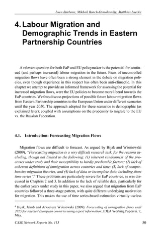 Luca Barbone, Mikhail Bonch-Osmolovskiy, Matthias Luecke 
CASE Network Reports No. 113 50 
4. Labour Migration and Demographic Trends in Eastern Partnership Countries 
A relevant question for both EaP and EU policymaker is the potential for contin- ued (and perhaps increased) labour migration in the future. Fears of uncontrolled migration flows have often been a strong element in the debate on migration poli- cies, even though experience in this respect has often been anti-climactic. In this chapter we attempt to provide an informed framework for assessing the potential for increased migration flows, were the EU policies to become more liberal towards the EaP countries. We thus discuss projections of possible future labour migration flows from Eastern Partnership countries to the European Union under different scenarios until the year 2050. The approach adopted for these scenarios is demographic (as explained later), coupled with assumptions on the propensity to migrate to the EU vs. the Russian Federation. 
4.1. Introduction: Forecasting Migration Flows 
Migration flows are difficult to forecast. As argued by Bijak and Wisniowski (2009), “Forecasting migration is a very difficult research task, for the reasons in- cluding, though not limited to the following: (1) inherent randomness of the pro- cesses under study and their susceptibility to hardly predictable factors; (2) lack of coherent definitions of immigration across countries and time; (3) lack of compre- hensive migration theories; and (4) lack of data or incomplete data, including short time series”.4 These problems are particularly severe for EaP countries, as was dis- cussed in Chapters 2 and 3. In addition to the lack of reliable data, particularly for the earlier years under study in this paper, we also argued that migration from EaP countries followed a three-stage pattern, with quite different underlying motivation for migration. This makes the use of time series-based estimation virtually useless 
4 Bijak, Jakub and Arkadiusz Wiśniowski (2009): Forecasting of immigration flows until 2025 for selected European countries using expert information, IDEA Working Papers n. 7, May.  