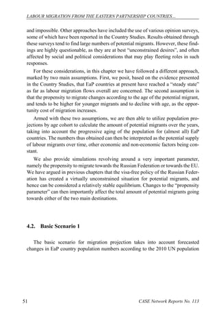 LABOUR MIGRATION FROM THE EASTERN PARTNERSHIP COUNTRIES… 
CASE 51 Network Reports No. 113 
and impossible. Other approaches have included the use of various opinion surveys, some of which have been reported in the Country Studies. Results obtained through these surveys tend to find large numbers of potential migrants. However, these find- ings are highly questionable, as they are at best “unconstrained desires”, and often affected by social and political considerations that may play fleeting roles in such responses. 
For these considerations, in this chapter we have followed a different approach, marked by two main assumptions. First, we posit, based on the evidence presented in the Country Studies, that EaP countries at present have reached a “steady state” as far as labour migration flows overall are concerned. The second assumption is that the propensity to migrate changes according to the age of the potential migrant, and tends to be higher for younger migrants and to decline with age, as the oppor- tunity cost of migration increases. 
Armed with these two assumptions, we are then able to utilize population pro- jections by age cohort to calculate the amount of potential migrants over the years, taking into account the progressive aging of the population for (almost all) EaP countries. The numbers thus obtained can then be interpreted as the potential supply of labour migrants over time, other economic and non-economic factors being con- stant. 
We also provide simulations revolving around a very important parameter, namely the propensity to migrate towards the Russian Federation or towards the EU. We have argued in previous chapters that the visa-free policy of the Russian Feder- ation has created a virtually unconstrained situation for potential migrants, and hence can be considered a relatively stable equilibrium. Changes to the “propensity parameter” can then importantly affect the total amount of potential migrants going towards either of the two main destinations. 
4.2. Basic Scenario 1 
The basic scenario for migration projection takes into account forecasted changes in EaP country population numbers according to the 2010 UN population  
