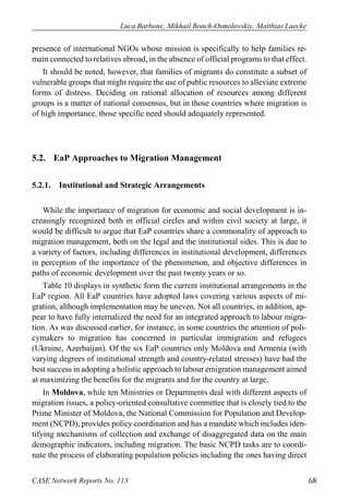 Luca Barbone, Mikhail Bonch-Osmolovskiy, Matthias Luecke 
CASE Network Reports No. 113 68 
presence of international NGOs whose mission is specifically to help families re- main connected to relatives abroad, in the absence of official programs to that effect. 
It should be noted, however, that families of migrants do constitute a subset of vulnerable groups that might require the use of public resources to alleviate extreme forms of distress. Deciding on rational allocation of resources among different groups is a matter of national consensus, but in those countries where migration is of high importance, those specific need should adequately represented. 
5.2. EaP Approaches to Migration Management 
5.2.1. Institutional and Strategic Arrangements 
While the importance of migration for economic and social development is in- creasingly recognized both in official circles and within civil society at large, it would be difficult to argue that EaP countries share a commonality of approach to migration management, both on the legal and the institutional sides. This is due to a variety of factors, including differences in institutional development, differences in perception of the importance of the phenomenon, and objective differences in paths of economic development over the past twenty years or so. 
Table 10 displays in synthetic form the current institutional arrangements in the EaP region. All EaP countries have adopted laws covering various aspects of mi- gration, although implementation may be uneven. Not all countries, in addition, ap- pear to have fully internalized the need for an integrated approach to labour migra- tion. As was discussed earlier, for instance, in some countries the attention of poli- cymakers to migration has concerned in particular immigration and refugees (Ukraine, Azerbaijan). Of the six EaP countries only Moldova and Armenia (with varying degrees of institutional strength and country-related stresses) have had the best success in adopting a holistic approach to labour emigration management aimed at maximizing the benefits for the migrants and for the country at large. 
In Moldova, while ten Ministries or Departments deal with different aspects of migration issues, a policy-oriented consultative committee that is closely tied to the Prime Minister of Moldova, the National Commission for Population and Develop- ment (NCPD), provides policy coordination and has a mandate which includes iden- tifying mechanisms of collection and exchange of disaggregated data on the main demographic indicators, including migration. The basic NCPD tasks are to coordi- nate the process of elaborating population policies including the ones having direct  