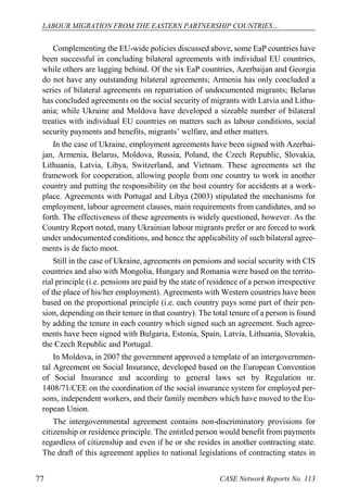LABOUR MIGRATION FROM THE EASTERN PARTNERSHIP COUNTRIES… 
CASE 77 Network Reports No. 113 
Complementing the EU-wide policies discussed above, some EaP countries have been successful in concluding bilateral agreements with individual EU countries, while others are lagging behind. Of the six EaP countries, Azerbaijan and Georgia do not have any outstanding bilateral agreements; Armenia has only concluded a series of bilateral agreements on repatriation of undocumented migrants; Belarus has concluded agreements on the social security of migrants with Latvia and Lithu- ania; while Ukraine and Moldova have developed a sizeable number of bilateral treaties with individual EU countries on matters such as labour conditions, social security payments and benefits, migrants’ welfare, and other matters. 
In the case of Ukraine, employment agreements have been signed with Azerbai- jan, Armenia, Belarus, Moldova, Russia, Poland, the Czech Republic, Slovakia, Lithuania, Latvia, Libya, Switzerland, and Vietnam. These agreements set the framework for cooperation, allowing people from one country to work in another country and putting the responsibility on the host country for accidents at a work- place. Agreements with Portugal and Libya (2003) stipulated the mechanisms for employment, labour agreement clauses, main requirements from candidates, and so forth. The effectiveness of these agreements is widely questioned, however. As the Country Report noted, many Ukrainian labour migrants prefer or are forced to work under undocumented conditions, and hence the applicability of such bilateral agree- ments is de facto moot. 
Still in the case of Ukraine, agreements on pensions and social security with CIS countries and also with Mongolia, Hungary and Romania were based on the territo- rial principle (i.e. pensions are paid by the state of residence of a person irrespective of the place of his/her employment). Agreements with Western countries have been based on the proportional principle (i.e. each country pays some part of their pen- sion, depending on their tenure in that country). The total tenure of a person is found by adding the tenure in each country which signed such an agreement. Such agree- ments have been signed with Bulgaria, Estonia, Spain, Latvia, Lithuania, Slovakia, the Czech Republic and Portugal. 
In Moldova, in 2007 the government approved a template of an intergovernmen- tal Agreement on Social Insurance, developed based on the European Convention of Social Insurance and according to general laws set by Regulation nr. 1408/71/CEE on the coordination of the social insurance system for employed per- sons, independent workers, and their family members which have moved to the Eu- ropean Union. 
The intergovernmental agreement contains non-discriminatory provisions for citizenship or residence principle. The entitled person would benefit from payments regardless of citizenship and even if he or she resides in another contracting state. The draft of this agreement applies to national legislations of contracting states in  