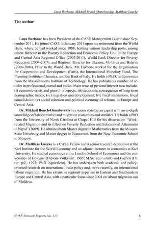 Luca Barbone, Mikhail Bonch-Osmolovskiy, Matthias Luecke 
CASE Network Reports No. 113 8 
The author 
Luca Barbone has been President of the CASE Management Board since Sep- tember 2011. He joined CASE in January 2011 upon his retirement from the World Bank, where he had worked since 1988, holding various leadership posts, among others Director in the Poverty Reduction and Economic Policy Unit in the Europe and Central Asia Regional Office (2007-2011), World Bank Director for Poverty Reduction (2004-2007), and Regional Director for Ukraine, Moldova and Belarus (2000-2004). Prior to the World Bank, Mr. Barbone worked for the Organisation for Cooperation and Development (Paris), the International Monetary Fund, The Planning Institute of Jamaica, and the Bank of Italy. He holds a Ph.D. in Economics from the Massachusetts Institute of Technology. He has published a number of ar- ticles in professional journal and books. Main areas of personal interest now include: (i) economic crisis and growth prospects; (ii) economic consequence of long-term demographic trends; (iii) migration and development; (iv) fiscal institutions, fiscal consolidation (v) social cohesion and political economy of reforms in Europe and Central Asia. 
Dr. Mikhail Bonch-Osmolovskiy is a senior statistician expert with an in-depth knowledge of labour market and migration economics and statistics. He holds a PhD from the University of North Carolina at Chapel Hill for his dissertation “Work- related Migration and its Effect on Poverty Reduction and Educational Attainment in Nepal” (2009). He obtained both Master degree in Mathematics from the Moscow State University and Master degree in Economics from the New Economic School in Moscow. 
Dr. Matthias Luecke is a CASE Fellow and a senior research economist at the Kiel Institute for the World Economy and an adjunct lecturer in economics at Kiel University. He studied economics at the London School of Economics and the uni- versities of Cologne (Diplom-Volkswirt, 1985; M.Sc. equivalent) and Gießen (Dr. rer. pol., 1992; Ph.D. equivalent). He has undertaken both academic and policy- oriented research on international trade policy and, more recently, on international labour migration. He has extensive regional expertise in Eastern and Southeastern Europe and Central Asia, with a particular focus since 2004 on labour migration out of Moldova.  