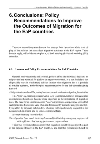 Luca Barbone, Mikhail Bonch-Osmolovskiy, Matthias Luecke 
CASE Network Reports No. 113 82 
6. Conclusions: Policy Recommendations to Improve the Outcomes of Migration for the EaP countries 
There are several important lessons that emerge from the review of the state of play of the policies that can affect migration outcomes in the EaP region. These lessons apply, with different emphasis, to both sending (EaP) and receiving (EU) countries. 
6.1. Lessons and Policy Recommendations for EaP Countries 
General, macroeconomic and sectoral, policies affect the individual decisions to migrate and the potential for positive or negative outcomes. It is not feasible to list all possible ways in which these policies interact with migration, but it is possible to provide a general, methodological recommendation for the EaP countries going forward: 
A Migration Lens should be part of macroeconomic and sectoral policy formulation 
This “lens”, i.e. framing policies with a view to direct and indirect consequences on migration should also become more important as the importance of migration rises. The need for an institutionalized “lens” is important, as experience shows that sectoral policy discussions very often are dominated by domestic concerns and lob- bying effort by different stakeholders, who may not be particularly interested in the nexuses with migration and its socio-economic effects. 
A complementary lesson is that: 
The Migration Lens needs to be implemented/facilitated by an agency empowered with sufficient clout among government organizations 
These two recommendations imply that migration should be recognized as part of the national strategy in the EaP countries, and that this recognition should be  