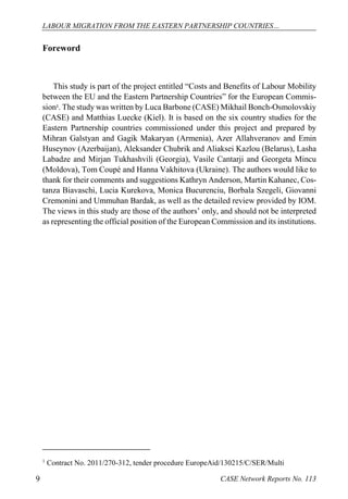 LABOUR MIGRATION FROM THE EASTERN PARTNERSHIP COUNTRIES… 
CASE 9 Network Reports No. 113 
Foreword 
This study is part of the project entitled “Costs and Benefits of Labour Mobility between the EU and the Eastern Partnership Countries” for the European Commis- sion1. The study was written by Luca Barbone (CASE) Mikhail Bonch-Osmolovskiy (CASE) and Matthias Luecke (Kiel). It is based on the six country studies for the Eastern Partnership countries commissioned under this project and prepared by Mihran Galstyan and Gagik Makaryan (Armenia), Azer Allahveranov and Emin Huseynov (Azerbaijan), Aleksander Chubrik and Aliaksei Kazlou (Belarus), Lasha Labadze and Mirjan Tukhashvili (Georgia), Vasile Cantarji and Georgeta Mincu (Moldova), Tom Coupé and Hanna Vakhitova (Ukraine). The authors would like to thank for their comments and suggestions Kathryn Anderson, Martin Kahanec, Cos- tanza Biavaschi, Lucia Kurekova, Monica Bucurenciu, Borbala Szegeli, Giovanni Cremonini and Ummuhan Bardak, as well as the detailed review provided by IOM. The views in this study are those of the authors’ only, and should not be interpreted as representing the official position of the European Commission and its institutions. 
1 Contract No. 2011/270-312, tender procedure EuropeAid/130215/C/SER/Multi  