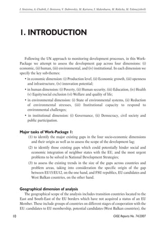 Following the UN approach to monitoring development processes, in this Work- 
Package we attempt to assess the development gap across four dimensions: (i) 
economic, (ii) human, (iii) environmental, and (iv) institutional. In each dimension we 
specify the key sub-themes: 
• in economic dimension: (i) Production level, (ii) Economic growth, (iii) openness 
and infrastructure, (iv) innovation potential; 
• in human dimension: (i) Poverty, (ii) Human security, (iii) Education, (iv) Health 
(v) Equity/social exclusion (vi) Welfare and quality of life; 
• in environmental dimension: (i) State of environmental systems, (ii) Reduction 
of environmental stresses, (iii) Institutional capacity to respond to 
environmental challenges; 
• in institutional dimension: (i) Governance, (ii) Democracy, civil society and 
public participation. 
Major tasks of Work-Package 1: 
(1) to identify the major existing gaps in the four socio-economic dimensions 
and their origin as well as to assess the scope of the development lag; 
(2) to identify those existing gaps which could potentially hinder social and 
economic integration of neighbor states with the EU, and the most urgent 
problems to be solved in National Development Strategies; 
(3) to assess the existing trends in the size of the gaps across countries and 
problem areas, taking into consideration the specific origin of the gap 
between EU15/EU12, on the one hand, and FSU republics, EU candidates and 
West Balkan countries, on the other hand. 
Geographical dimension of analysis 
The geographical scope of the analysis includes transition countries located to the 
East and South-East of the EU borders which have not acquired a status of an EU 
Member. These include groups of countries on different stages of cooperation with the 
EU: candidates to EU membership, potential candidates (West Balkan countries), the 
10 
I. Sinitsina, A. Chubrik, I. Denisova, V. Dubrovskiy, M. Kartseva, I. Makenbaeva, M. Rokicka, M. Tokmazishvili 
CASE Reports No. 74/2007 
1. INTRODUCTION 
 