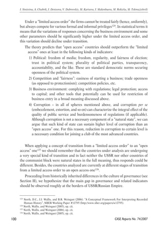 Under a “limited access order” the firms cannot be treated fairly (hence, uniformly), 
but always compete for various formal and informal privileges124. In statistical terms it 
means that the variations of responses concerning the business environment and some 
other parameters should be significantly higher under the limited access order, and 
this variation should decline under transition. 
The theory predicts that “open access” countries should outperform the “limited 
access” ones at least in the following kinds of indicators: 
1) Political: freedom of media; freedom, regularity, and fairness of election; 
trust in political system; plurality of political parties, transparency, 
accountability, and the like. These are standard democratic norms securing 
openness of the political system. 
2) Competition and “fairness”: easiness of starting a business; trade openness 
(as opposed to protectionism); competition policies, etc. 
3) Business environment: complying with regulations; legal protection; access 
to capital; and other tools that potentially can be used for restriction of 
business entry in a broad meaning discussed above. 
4) Corruption – in all of spheres mentioned above, and corruption per se 
(embezzlement, extortion, and so on) can characterize the integral effect of the 
quality of public service and burdensomeness of regulations (if applicable). 
Although corruption is not a necessary component of a “natural state”, we can 
argue that such kind of state can sustain higher level of corruption than an 
“open access” one. For this reason, reduction in corruption to certain level is 
a necessary condition for joining a club of the most advanced countries. 
When applying a concept of transition from a “limited access order” to an “open 
access” one125 we should remember that the countries under analysis are undergoing 
a very special kind of transition and in fact neither the USSR nor other countries of 
the communist block were natural states in the full meaning, thus responds could be 
different. Besides, the countries analyzed are currently at different stages of transition 
from a limited access order to an open access one126. 
Proceeding from historically inherited differences in the culture of governance (see 
Section II), we hypothesize that the main gap in governance and related indicators 
should be observed roughly at the borders of USSR/Russian Empire. 
100 
I. Sinitsina, A. Chubrik, I. Denisova, V. Dubrovskiy, M. Kartseva, I. Makenbaeva, M. Rokicka, M. Tokmazishvili 
123 North, D.C., J.J. Wallis, and B.R. Weingast (2006). “A Conceptual Framework For Interpreting Recorded 
Human History”, NBER Working Paper #12795 (http://www.nber.org/papers/w12795). 
CASE Reports No. 74/2007 
124 North, Wallis, and Weingast (2005), op. cit. 
125 North, Wallis, and Weingast (2006), op. cit. 
126 North, Wallis, and Weingast (2005), op. cit. 
 