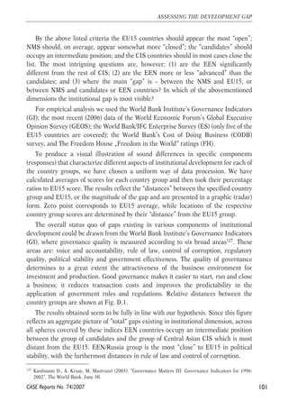 By the above listed criteria the EU15 countries should appear the most “open”; 
NMS should, on average, appear somewhat more “closed”; the “candidates” should 
occupy an intermediate position; and the CIS countries should in most cases close the 
list. The most intriguing questions are, however: (1) are the EEN significantly 
different from the rest of CIS; (2) are the EEN more or less “advanced” than the 
candidates; and (3) where the main “gap” is – between the NMS and EU15, or 
between NMS and candidates or EEN countries? In which of the abovementioned 
dimensions the institutional gap is most visible? 
For empirical analysis we used the World Bank Institute’s Governance Indicators 
(GI); the most recent (2006) data of the World Economic Forum’s Global Executive 
Opinion Survey (GEOS); the World Bank/IFC Enterprise Survey (ES) (only five of the 
EU15 countries are covered); the World Bank’s Cost of Doing Business (CODB) 
survey, and The Freedom House „Freedom in the World“ ratings (FH). 
To produce a visual illustration of sound differences in specific components 
(responses) that characterize different aspects of institutional development for each of 
the country groups, we have chosen a uniform way of data procession. We have 
calculated averages of scores for each country group and then took their percentage 
ratios to EU15 score. The results reflect the “distances” between the specified country 
group and EU15, or the magnitude of the gap and are presented in a graphic (radar) 
form. Zero point corresponds to EU15 average, while locations of the respective 
country group scores are determined by their “distance” from the EU15 group. 
The overall status quo of gaps existing in various components of institutional 
development could be drawn from the World Bank Institute’s Governance Indicators 
(GI), where governance quality is measured according to six broad areas127. These 
areas are: voice and accountability, rule of law, control of corruption, regulatory 
quality, political stability and government effectiveness. The quality of governance 
determines to a great extent the attractiveness of the business environment for 
investment and production. Good governance makes it easier to start, run and close 
a business; it reduces transaction costs and improves the predictability in the 
application of government rules and regulations. Relative distances between the 
country groups are shown at Fig. D.1. 
The results obtained seem to be fully in line with our hypothesis. Since this figure 
reflects an aggregate picture of “total“ gaps existing in institutional dimension, across 
all spheres covered by these indices EEN countries occupy an intermediate position 
between the group of candidates and the group of Central Asian CIS which is most 
distant from the EU15. EEN/Russia group is the most “close” to EU15 in political 
stability, with the furthermost distances in rule of law and control of corruption. 
101 
ASSESSING THE DEVELOPMENT GAP 
127 Kaufmann D., A. Kraay, M. Mastruzzi (2003). “Governance Matters III: Governance Indicators for 1996- 
2002”. The World Bank. June 30. 
CASE Reports No. 74/2007 
 