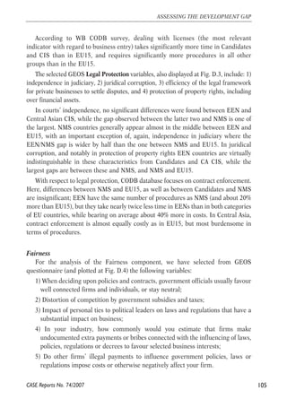 According to WB CODB survey, dealing with licenses (the most relevant 
indicator with regard to business entry) takes significantly more time in Candidates 
and CIS than in EU15, and requires significantly more procedures in all other 
groups than in the EU15. 
The selected GEOS Legal Protection variables, also displayed at Fig. D.3, include: 1) 
independence in judiciary, 2) juridical corruption, 3) efficiency of the legal framework 
for private businesses to settle disputes, and 4) protection of property rights, including 
over financial assets. 
In courts’ independence, no significant differences were found between EEN and 
Central Asian CIS, while the gap observed between the latter two and NMS is one of 
the largest. NMS countries generally appear almost in the middle between EEN and 
EU15, with an important exception of, again, independence in judiciary where the 
EEN/NMS gap is wider by half than the one between NMS and EU15. In juridical 
corruption, and notably in protection of property rights EEN countries are virtually 
indistinguishable in these characteristics from Candidates and CA CIS, while the 
largest gaps are between these and NMS, and NMS and EU15. 
With respect to legal protection, CODB database focuses on contract enforcement. 
Here, differences between NMS and EU15, as well as between Candidates and NMS 
are insignificant; EEN have the same number of procedures as NMS (and about 20% 
more than EU15), but they take nearly twice less time in EENs than in both categories 
of EU countries, while bearing on average about 40% more in costs. In Central Asia, 
contract enforcement is almost equally costly as in EU15, but most burdensome in 
terms of procedures. 
Fairness 
For the analysis of the Fairness component, we have selected from GEOS 
questionnaire (and plotted at Fig. D.4) the following variables: 
1) When deciding upon policies and contracts, government officials usually favour 
well connected firms and individuals, or stay neutral; 
2) Distortion of competition by government subsidies and taxes; 
3) Impact of personal ties to political leaders on laws and regulations that have a 
substantial impact on business; 
4) In your industry, how commonly would you estimate that firms make 
undocumented extra payments or bribes connected with the influencing of laws, 
policies, regulations or decrees to favour selected business interests; 
5) Do other firms’ illegal payments to influence government policies, laws or 
regulations impose costs or otherwise negatively affect your firm. 
105 
ASSESSING THE DEVELOPMENT GAP 
CASE Reports No. 74/2007 
 