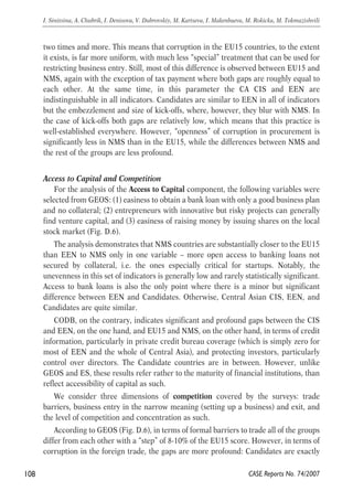 two times and more. This means that corruption in the EU15 countries, to the extent 
it exists, is far more uniform, with much less “special” treatment that can be used for 
restricting business entry. Still, most of this difference is observed between EU15 and 
NMS, again with the exception of tax payment where both gaps are roughly equal to 
each other. At the same time, in this parameter the CA CIS and EEN are 
indistinguishable in all indicators. Candidates are similar to EEN in all of indicators 
but the embezzlement and size of kick-offs, where, however, they blur with NMS. In 
the case of kick-offs both gaps are relatively low, which means that this practice is 
well-established everywhere. However, “openness” of corruption in procurement is 
significantly less in NMS than in the EU15, while the differences between NMS and 
the rest of the groups are less profound. 
Access to Capital and Competition 
For the analysis of the Access to Capital component, the following variables were 
selected from GEOS: (1) easiness to obtain a bank loan with only a good business plan 
and no collateral; (2) entrepreneurs with innovative but risky projects can generally 
find venture capital, and (3) easiness of raising money by issuing shares on the local 
stock market (Fig. D.6). 
The analysis demonstrates that NMS countries are substantially closer to the EU15 
than EEN to NMS only in one variable – more open access to banking loans not 
secured by collateral, i.e. the ones especially critical for startups. Notably, the 
unevenness in this set of indicators is generally low and rarely statistically significant. 
Access to bank loans is also the only point where there is a minor but significant 
difference between EEN and Candidates. Otherwise, Central Asian CIS, EEN, and 
Candidates are quite similar. 
CODB, on the contrary, indicates significant and profound gaps between the CIS 
and EEN, on the one hand, and EU15 and NMS, on the other hand, in terms of credit 
information, particularly in private credit bureau coverage (which is simply zero for 
most of EEN and the whole of Central Asia), and protecting investors, particularly 
control over directors. The Candidate countries are in between. However, unlike 
GEOS and ES, these results refer rather to the maturity of financial institutions, than 
reflect accessibility of capital as such. 
We consider three dimensions of competition covered by the surveys: trade 
barriers, business entry in the narrow meaning (setting up a business) and exit, and 
the level of competition and concentration as such. 
According to GEOS (Fig. D.6), in terms of formal barriers to trade all of the groups 
differ from each other with a “step” of 8-10% of the EU15 score. However, in terms of 
corruption in the foreign trade, the gaps are more profound: Candidates are exactly 
108 
I. Sinitsina, A. Chubrik, I. Denisova, V. Dubrovskiy, M. Kartseva, I. Makenbaeva, M. Rokicka, M. Tokmazishvili 
CASE Reports No. 74/2007 
 
