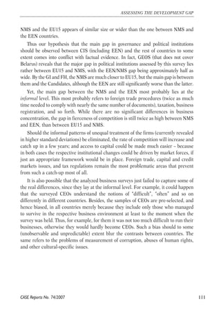 NMS and the EU15 appears of similar size or wider than the one between NMS and 
the EEN countries. 
Thus our hypothesis that the main gap in governance and political institutions 
should be observed between CIS (including EEN) and the rest of countries to some 
extent comes into conflict with factual evidence. In fact, GEOS (that does not cover 
Belarus) reveals that the major gap in political institutions assessed by this survey lies 
rather between EU15 and NMS, with the EEN/NMS gap being approximately half as 
wide. By the GI and FH, the NMS are much closer to EU15, but the main gap is between 
them and the Candidates, although the EEN are still significantly worse than the latter. 
Yet, the main gap between the NMS and the EEN most probably lies at the 
informal level. This most probably refers to foreign trade procedures (twice as much 
time needed to comply with nearly the same number of documents), taxation, business 
registration, and so forth. While there are no significant differences in business 
concentration, the gap in fierceness of competition is still twice as high between NMS 
and EEN, than between EU15 and NMS. 
Should the informal patterns of unequal treatment of the firms (currently revealed 
in higher standard deviations) be eliminated, the rate of competition will increase and 
catch up in a few years; and access to capital could be made much easier – because 
in both cases the respective institutional changes could be driven by market forces, if 
just an appropriate framework would be in place. Foreign trade, capital and credit 
markets issues, and tax regulations remain the most problematic areas that prevent 
from such a catch-up most of all. 
It is also possible that the analyzed business surveys just failed to capture some of 
the real differences, since they lay at the informal level. For example, it could happen 
that the surveyed CEOs understand the notions of “difficult”, “often” and so on 
differently in different countries. Besides, the samples of CEOs are pre-selected, and 
hence biased, in all countries merely because they include only those who managed 
to survive in the respective business environment at least to the moment when the 
survey was held. Thus, for example, for them it was not too much difficult to run their 
businesses, otherwise they would hardly become CEOs. Such a bias should to some 
(unobservable and unpredictable) extent blur the contrasts between countries. The 
same refers to the problems of measurement of corruption, abuses of human rights, 
and other cultural-specific issues. 
111 
ASSESSING THE DEVELOPMENT GAP 
CASE Reports No. 74/2007 
 