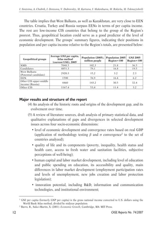 The table implies that West Balkans, as well as Kazakhstan, are very close to EEN 
countries. Croatia, Turkey and Russia surpass EENs in terms of per capita income. 
The rest are low-income CIS countries that belong to the group of the Region’s 
poorest. Thus, geopolitical location could serve as a good predictor of the level of 
economic development. The groups’ summary figures, indicating their positions in 
population and per capita income relative to the Region’s totals, are presented below: 
Geopolitical groups 
Average GNI per capita, 
Atlas method 
(current US$), 20051 
Population (2005), 
million people 
Major results and structure of the report 
Population 2005 
Region=100 
(4) An analysis of the historic roots and origins of the development gap, and its 
evolvement over time. 
(5) A review of literature sources, draft analysis of primary statistical data, and 
qualitative explanations of gaps and divergences in selected development 
issues across four socio-economic dimensions: 
• level of economic development and convergence rates based on real GDP 
(application of methodology testing β and σ convergence2 to the set of 
countries analyzed); 
• quality of life and its components (poverty, inequality, health status and 
health care, access to fresh water and sanitation facilities, subjective 
perceptions of well-being); 
• human capital and labor market development, including level of education 
and public spending on education, its accessibility and quality, main 
differences in labor market development (employment participation rates 
and levels of unemployment, new jobs creation and labor protection 
legislation); 
• innovation potential, including R&D, information and communication 
technologies, and institutional environment; 
12 
I. Sinitsina, A. Chubrik, I. Denisova, V. Dubrovskiy, M. Kartseva, I. Makenbaeva, M. Rokicka, M. Tokmazishvili 
1 GNI per capita (formerly GNP per capita) is the gross national income converted to U.S. dollars using the 
CASE Reports No. 74/2007 
World Bank Atlas method, divided by midyear population. 
2 Barro, R., Sala-i-Martin, X. (2001). Economic Growth, Cambridge, MA: MIT Press. 
GNI 2005 
Region=100 
NMS 7048.5 102,3 21.8 36.5 
Candidates 4851.3 79,1 16.8 19.5 
West Balkans 
(Potential candidate) 2920.3 15,2 3.2 2.3 
EEN 1590 76,9 16.4 6.2 
Other CIS upper-middle 
4460 143.2 30.5 32.4 
income (Russia) 
Other CIS 1167.4 53,4 11.4 3.2 
 